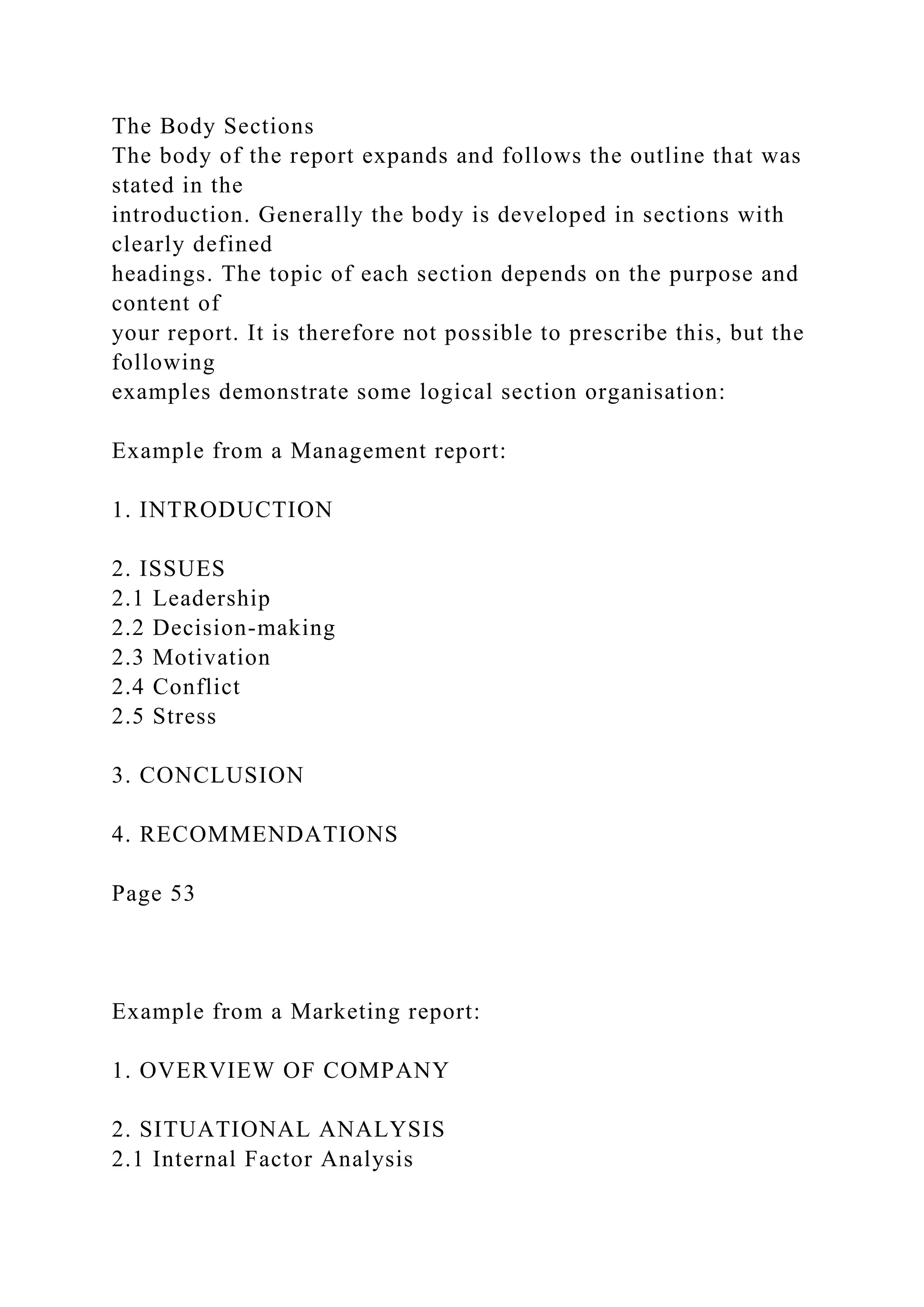 The Body Sections
The body of the report expands and follows the outline that was
stated in the
introduction. Generally the body is developed in sections with
clearly defined
headings. The topic of each section depends on the purpose and
content of
your report. It is therefore not possible to prescribe this, but the
following
examples demonstrate some logical section organisation:
Example from a Management report:
1. INTRODUCTION
2. ISSUES
2.1 Leadership
2.2 Decision-making
2.3 Motivation
2.4 Conflict
2.5 Stress
3. CONCLUSION
4. RECOMMENDATIONS
Page 53
Example from a Marketing report:
1. OVERVIEW OF COMPANY
2. SITUATIONAL ANALYSIS
2.1 Internal Factor Analysis
 