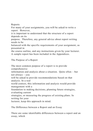Reports
For many of your assignments, you will be asked to write a
report. However,
it is important to understand that the structure of a report
depends on its
purpose. Therefore, any general advice about report writing
needs to be
balanced with the specific requirements of your assignment, as
presented in
the course outline, and any instructions given by your lecturer.
A sample report has been included in the Appendices.
The Purpose of a Report
The most common purpose of a report is to provide
comprehensive
information and analysis about a situation. Quite often – but
not always – you
will be asked to provide recommendations based on that
analysis. In a real
world context, this information and analysis would provide
management with a
foundation to making decisions, planning future strategies,
evaluating current
strategies, or measuring the progress of existing plans. In
writing for your
lecturer, keep this approach in mind.
The Difference between a Report and an Essay
There are some identifiable differences between a report and an
essay, which
 