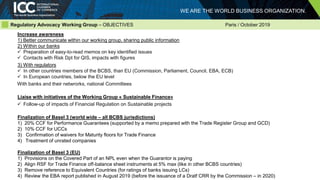 WE ARE THE WORLD BUSINESS ORGANIZATION.
Regulatory Advocacy Working Group – OBJECTIVES Paris / October 2019
Increase awareness
1) Better communicate within our working group, sharing public information
2) Within our banks
 Preparation of easy-to-read memos on key identified issues
 Contacts with Risk Dpt for QIS, impacts with figures
3) With regulators
 In other countries members of the BCBS, than EU (Commission, Parliament, Council, EBA, ECB)
 In European countries, below the EU level
With banks and their netwrorks, national Committees
Liaise with initiatives of the Working Group « Sustainable Finance»
 Follow-up of impacts of Financial Regulation on Sustainable projects
Finalization of Basel 3 (world wide – all BCBS jurisdictions)
1) 20% CCF for Performance Guarantees (supported by a memo prepared with the Trade Register Group and GCD)
2) 10% CCF for UCCs
3) Confirmation of waivers for Maturity floors for Trade Finance
4) Treatment of unrated companies
Finalization of Basel 3 (EU)
1) Provisions on the Covered Part of an NPL even when the Guarantor is paying
2) Align RSF for Trade Finance off-balance sheet instruments at 5% max (like in other BCBS countries)
3) Remove reference to Equivalent Countries (for ratings of banks issuing LCs)
4) Review the EBA report published in August 2019 (before the issuance of a Dratf CRR by the Commission – in 2020)
 