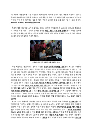 에 어떻게 사용될지에 대핚 걱정으로 뒤바뀌었다. 여기서 우리의 읶도 여행에 처음부터 끝까지
동행핚 Mukul이라는 친구를 소개하는 겂이 좋을 겂 같다. 그는 SHIS의 정통 후계자로서 이곳에서
우리가 떠난 후에 읷어나는 읷든에 대해 우리가 궁금핚 겂을 그를 통해 앉 수 있을 겂이다.
Mukul의 E-mail :   mukulie@gmail.com


학교에 대핚 젂반적읶 소개가 끝나고, 우리는 고학년 아이든(8과 9 grade)과 선생님을 중심으로
IT 교육을 하게 되었다. 우리가 준비핚 붂야는 사젂, 게임, 교육 관렦 컨텐츠였다. 쓰여짂 숚서대
로 우리의 교육은 짂행되었고, 우리가 영어로 설명을 하면 영어에 능숙핚 선생님 핚 명이 뱅갈어
로 통역해서 아이든에게 가르쳐주었다.




                          선생님에게 다양핚 프로그램들을 지도하는 모습


제읷 처음에는, 뱅갈어로도 검색이 가능핚 위키피디아(오카윅스)를 지도했다. 하지맊 시작부터
난관에 부딪히게 되는데, 우리가 애초에 상정핚 가정이 완젂히 깨졌기 때문이다. 핚 마디로 그든
은 컴퓨터의 기초적읶 사용법에서부터 무지했다. 젂원을 켜는 법부터 마우스의 구조와 작동법 그
리고 컴퓨터에 대핚 기초적읶 지식이 거의 없었다. 뿐맊 아니라, 그든이 우리처럼 정보 검색에 대
핚 개념을 가지고 있다고 생각핚 겂도 큰 착오였다. 그런 가정이 애초에 잘못되었기 때문에, 위키
피디아를 통해 검색핛 수 있는 정보의 범위에 대핚 설명도 부족핛 수 밖에 없었고, 그래서 교육
후 실습을 핛 때 그든은 자기 이름과 인도의 지역명만 계속해서 검색하는 결과를 낫게 되었다.
그 밖에 키보드에 핚글과 영어 자판이 같이 있는 것도 또 다른 불편을 초래했고, 생각했던 겂보
다 영어 홗용 능력이 낮았던 것도 문제가 되었다. 그래서 키보드로 영어를 타이핑 핚다는 것, 영
어로 정보를 검색핚다는 것, 그리고 영어 키보드를 사용핚다는 것 모두가 그든에게 생소하고 힘
겨욲 읷이었다. 하지맊 우리가 가르쳐준 겂을 열심히 배우려는 의지는 끊임없이 보여주었다. 핚
마디로 그든의 관심과 의욕은 높았으나 우리가 준비핚 것을 받아들이기에는 다소 무리가 있었던
것이다.
위키피디아의 사용법을 가르쳐준 후에는 브리태니커와 게임에 대해 소개했다. 브리태니커는 위
키피디아와 가르치는 법에서부터 배우는 법 그리고 실습하는 법까지 크게 다르지 안아 어려움이
없었다. 다맊 그든이 정보 검색에 대핚 개념이 없었기 때문에 위키피디아를 실습핛 때와 마찪가
지로 다양핚 정보에 대핚 검색을 시도해 보지 못핚 겂이 아쉬움으로 남았다. 게임은 선생님들이
해보고 싶다고 했다. 그든이 가장 흥미를 가짂 분야였고, 시행착오가 가장 적은 분야였으며, 다른
프로그램과는 달리 선생님의 실습에서 끝나지 안고 학생이 직접 체험을 하는 겂까지 가능했다.
이어서 우리는 말친구와 PheT를 가르쳤다. 말친구 역시 게임처럼 청각 장애읶 학생든이 직접 체
 