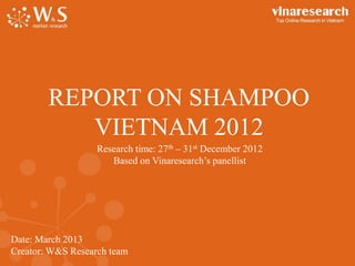 Date: March 2013
Creator: W&S Research team
REPORT ON SHAMPOO
VIETNAM 2012
Research time: 27th – 31st December 2012
Based on Vinaresearch’s panellist
 