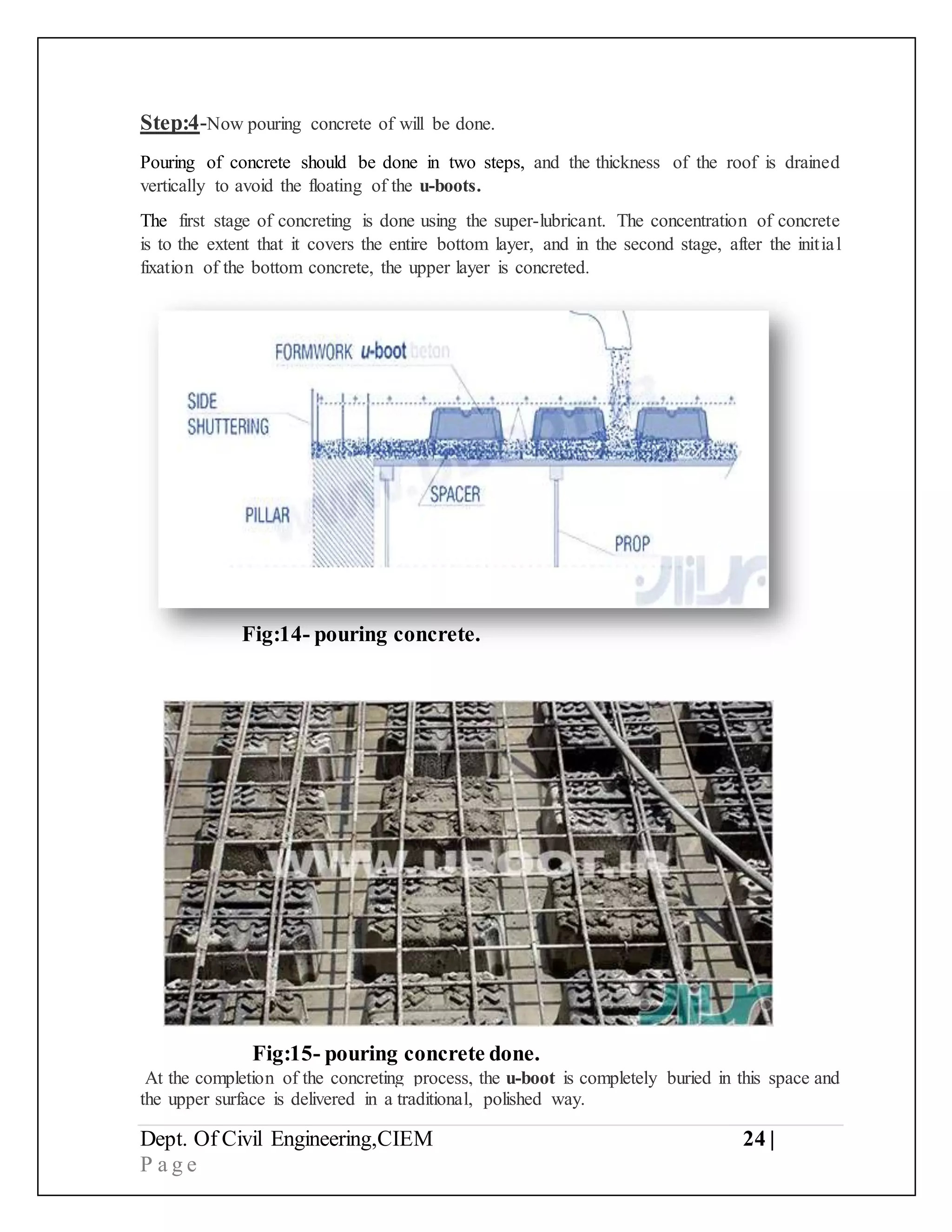 Dept. Of Civil Engineering,CIEM 24 |
P a g e
Step:4-Now pouring concrete of will be done.
Pouring of concrete should be done in two steps, and the thickness of the roof is drained
vertically to avoid the floating of the u-boots.
The first stage of concreting is done using the super-lubricant. The concentration of concrete
is to the extent that it covers the entire bottom layer, and in the second stage, after the initial
fixation of the bottom concrete, the upper layer is concreted.
Fig:15- pouring concrete done.
At the completion of the concreting process, the u-boot is completely buried in this space and
the upper surface is delivered in a traditional, polished way.
Fig:14- pouring concrete.
 