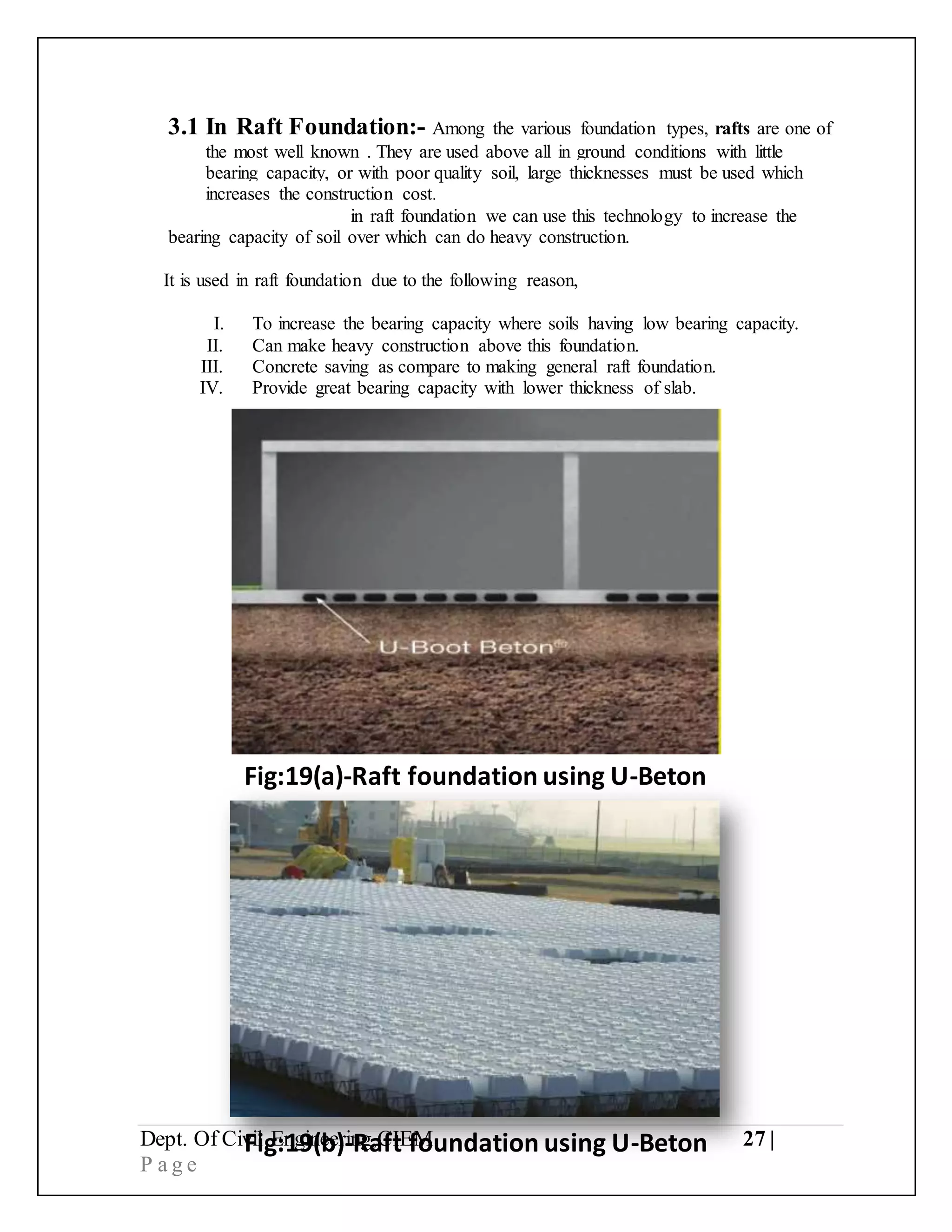 Dept. Of Civil Engineering,CIEM 27 |
P a g e
3.1 In Raft Foundation:- Among the various foundation types, rafts are one of
the most well known . They are used above all in ground conditions with little
bearing capacity, or with poor quality soil, large thicknesses must be used which
increases the construction cost.
in raft foundation we can use this technology to increase the
bearing capacity of soil over which can do heavy construction.
It is used in raft foundation due to the following reason,
I. To increase the bearing capacity where soils having low bearing capacity.
II. Can make heavy construction above this foundation.
III. Concrete saving as compare to making general raft foundation.
IV. Provide great bearing capacity with lower thickness of slab.
Fig:19(a)-Raft foundation using U-Beton
Fig:19(b)-Raft foundation using U-Beton
 