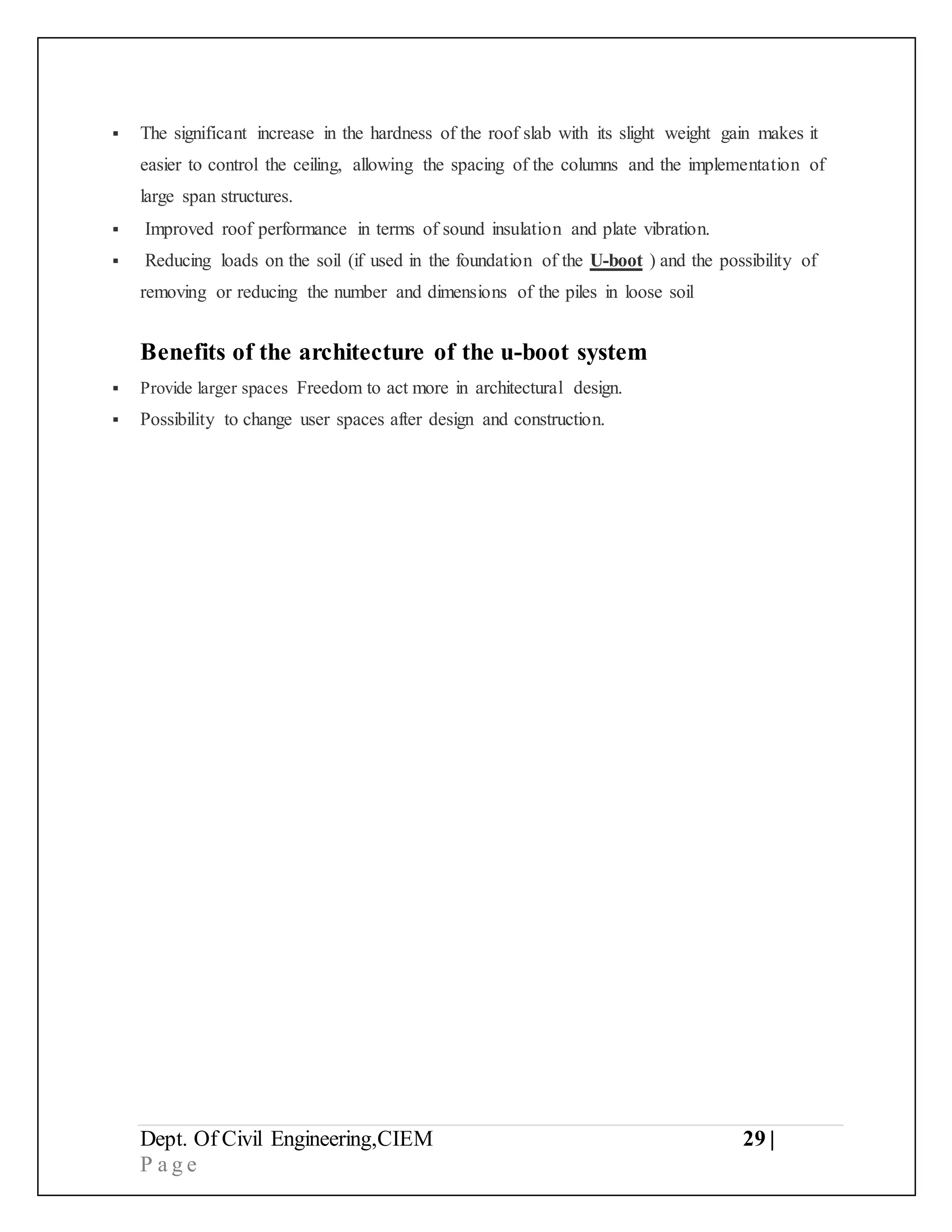 Dept. Of Civil Engineering,CIEM 29 |
P a g e
 The significant increase in the hardness of the roof slab with its slight weight gain makes it
easier to control the ceiling, allowing the spacing of the columns and the implementation of
large span structures.
 Improved roof performance in terms of sound insulation and plate vibration.
 Reducing loads on the soil (if used in the foundation of the U-boot ) and the possibility of
removing or reducing the number and dimensions of the piles in loose soil
Benefits of the architecture of the u-boot system
 Provide larger spaces Freedom to act more in architectural design.
 Possibility to change user spaces after design and construction.
 