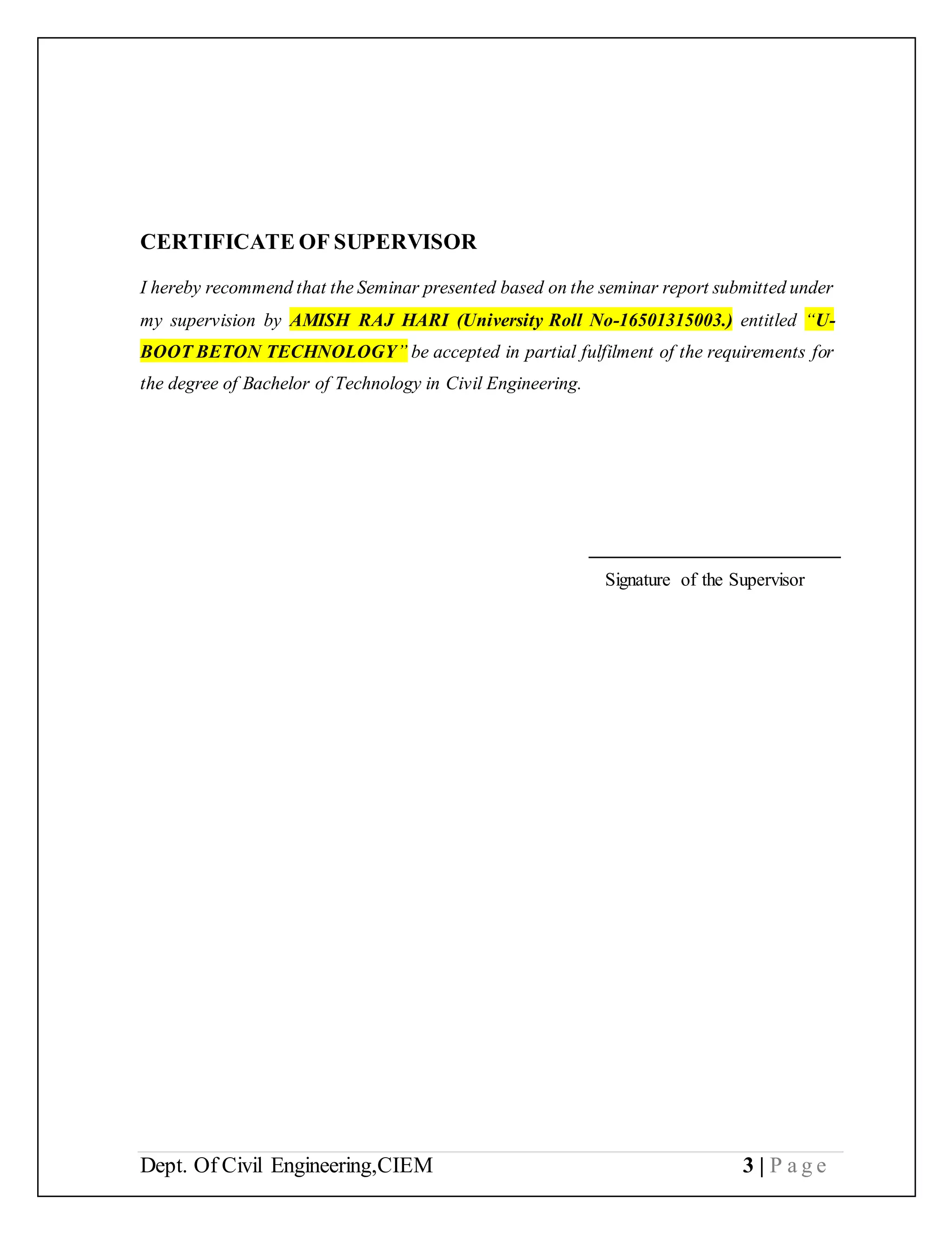 Dept. Of Civil Engineering,CIEM 3 | P a g e
CERTIFICATE OF SUPERVISOR
I hereby recommend that the Seminar presented based on the seminar report submitted under
my supervision by AMISH RAJ HARI (University Roll No-16501315003.) entitled “U-
BOOT BETON TECHNOLOGY” be accepted in partial fulfilment of the requirements for
the degree of Bachelor of Technology in Civil Engineering.
___________________________
Signature of the Supervisor
 