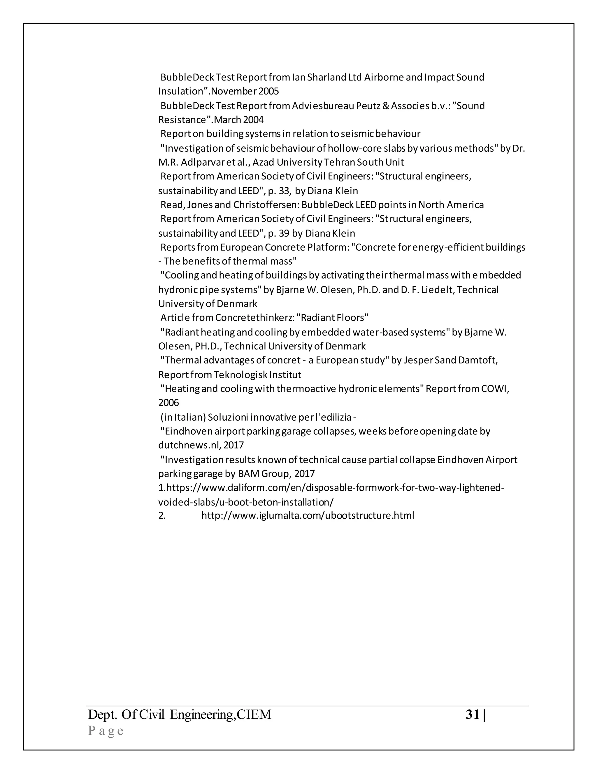 Dept. Of Civil Engineering,CIEM 31 |
P a g e
BubbleDeckTestReportfromIanSharlandLtd Airborne andImpactSound
Insulation”.November2005
BubbleDeckTestReportfromAdviesbureauPeutz&Associesb.v.:”Sound
Resistance”.March2004
Reporton buildingsystemsinrelationtoseismicbehaviour
"Investigationof seismicbehaviourof hollow-core slabsbyvariousmethods"byDr.
M.R. Adlparvaretal.,Azad UniversityTehranSouthUnit
Reportfrom AmericanSocietyof Civil Engineers:"Structural engineers,
sustainabilityandLEED",p. 33, byDiana Klein
Read,Jonesand Christoffersen:BubbleDeckLEEDpointsinNorth America
Reportfrom AmericanSocietyof Civil Engineers:"Structural engineers,
sustainabilityandLEED",p. 39 by DianaKlein
ReportsfromEuropeanConcrete Platform:"Concrete forenergy-efficientbuildings
- The benefitsof thermal mass"
"Coolingandheatingof buildingsbyactivatingtheirthermal masswithembedded
hydronicpipe systems"byBjarne W.Olesen,Ph.D.andD.F.Liedelt,Technical
Universityof Denmark
Article fromConcretethinkerz:"RadiantFloors"
"Radiantheatingandcoolingbyembeddedwater-basedsystems"byBjarne W.
Olesen,PH.D.,Technical Universityof Denmark
"Thermal advantagesof concret - a Europeanstudy"by JesperSandDamtoft,
ReportfromTeknologiskInstitut
"Heatingand coolingwiththermoactive hydronicelements"ReportfromCOWI,
2006
(inItalian) Soluzioni innovative perl'edilizia-
"Eindhovenairportparkinggarage collapses,weeksbeforeopeningdate by
dutchnews.nl,2017
"Investigationresultsknownof technical cause partial collapse EindhovenAirport
parkinggarage by BAMGroup, 2017
1.https://www.daliform.com/en/disposable-formwork-for-two-way-lightened-
voided-slabs/u-boot-beton-installation/
2. http://www.iglumalta.com/ubootstructure.html
 