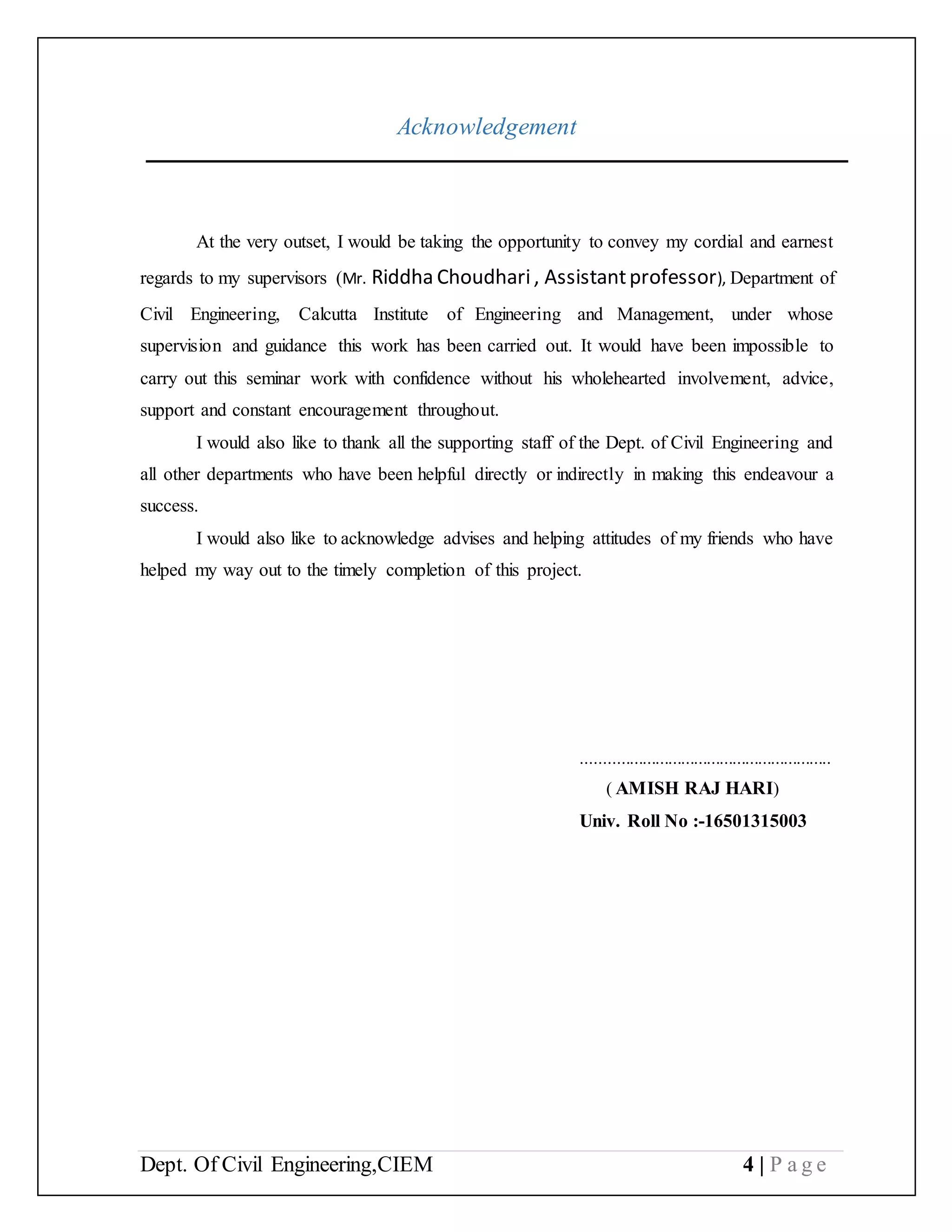 Dept. Of Civil Engineering,CIEM 4 | P a g e
Acknowledgement
At the very outset, I would be taking the opportunity to convey my cordial and earnest
regards to my supervisors (Mr. Riddha Choudhari, Assistantprofessor), Department of
Civil Engineering, Calcutta Institute of Engineering and Management, under whose
supervision and guidance this work has been carried out. It would have been impossible to
carry out this seminar work with confidence without his wholehearted involvement, advice,
support and constant encouragement throughout.
I would also like to thank all the supporting staff of the Dept. of Civil Engineering and
all other departments who have been helpful directly or indirectly in making this endeavour a
success.
I would also like to acknowledge advises and helping attitudes of my friends who have
helped my way out to the timely completion of this project.
..........................................................
( AMISH RAJ HARI)
Univ. Roll No :-16501315003
 