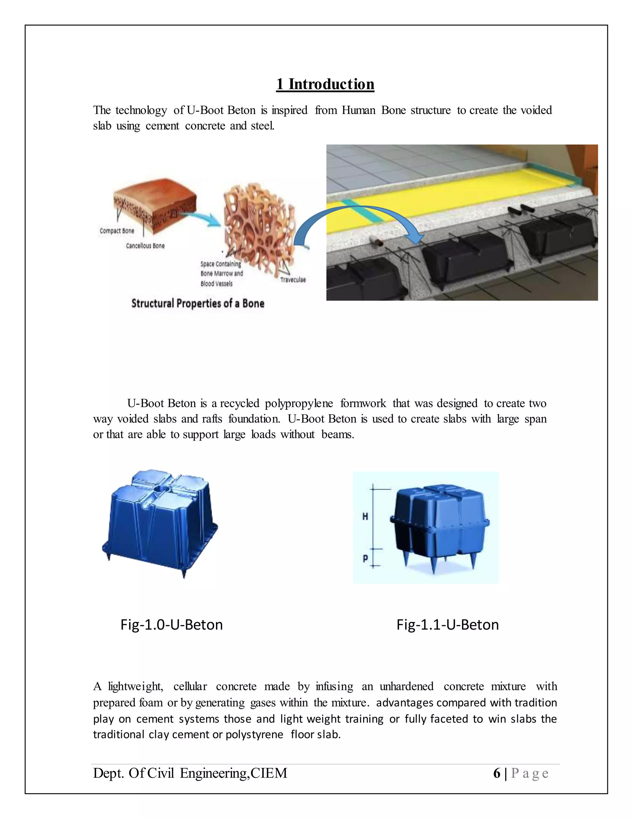 Dept. Of Civil Engineering,CIEM 6 | P a g e
1 Introduction
The technology of U-Boot Beton is inspired from Human Bone structure to create the voided
slab using cement concrete and steel.
U-Boot Beton is a recycled polypropylene formwork that was designed to create two
way voided slabs and rafts foundation. U-Boot Beton is used to create slabs with large span
or that are able to support large loads without beams.
A lightweight, cellular concrete made by infusing an unhardened concrete mixture with
prepared foam or by generating gases within the mixture. advantages compared with tradition
play on cement systems those and light weight training or fully faceted to win slabs the
traditional clay cement or polystyrene floor slab.
Fig-1.0-U-Beton Fig-1.1-U-Beton
 