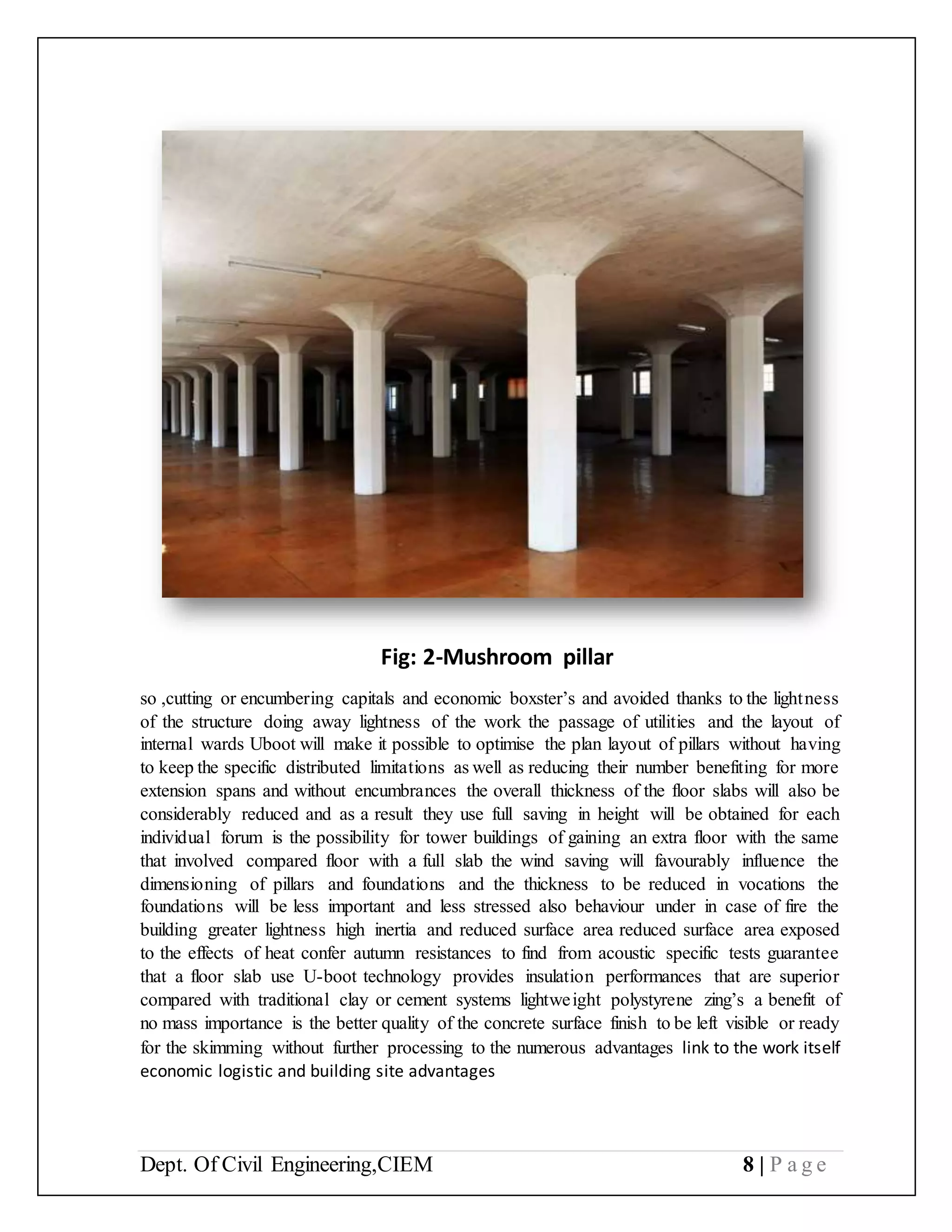 Dept. Of Civil Engineering,CIEM 8 | P a g e
Fig: 2-Mushroom pillar
so ,cutting or encumbering capitals and economic boxster’s and avoided thanks to the lightness
of the structure doing away lightness of the work the passage of utilities and the layout of
internal wards Uboot will make it possible to optimise the plan layout of pillars without having
to keep the specific distributed limitations as well as reducing their number benefiting for more
extension spans and without encumbrances the overall thickness of the floor slabs will also be
considerably reduced and as a result they use full saving in height will be obtained for each
individual forum is the possibility for tower buildings of gaining an extra floor with the same
that involved compared floor with a full slab the wind saving will favourably influence the
dimensioning of pillars and foundations and the thickness to be reduced in vocations the
foundations will be less important and less stressed also behaviour under in case of fire the
building greater lightness high inertia and reduced surface area reduced surface area exposed
to the effects of heat confer autumn resistances to find from acoustic specific tests guarantee
that a floor slab use U-boot technology provides insulation performances that are superior
compared with traditional clay or cement systems lightweight polystyrene zing’s a benefit of
no mass importance is the better quality of the concrete surface finish to be left visible or ready
for the skimming without further processing to the numerous advantages link to the work itself
economic logistic and building site advantages
 