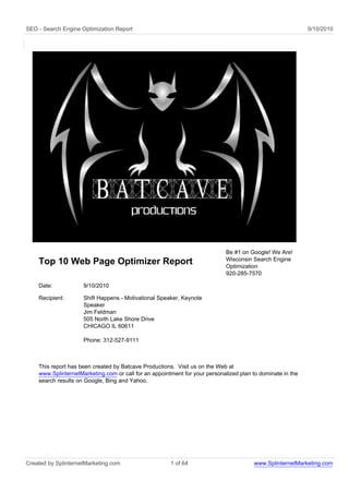 SEO - Search Engine Optimization Report                                                                     9/10/2010




                                                                            Be #1 on Google! We Are!
                                                                            Wisconsin Search Engine
    Top 10 Web Page Optimizer Report                                        Optimization
                                                                            920-285-7570

    Date:            9/10/2010

    Recipient:       Shift Happens - Motivational Speaker, Keynote
                     Speaker
                     Jim Feldman
                     505 North Lake Shore Drive
                     CHICAGO IL 60611

                     Phone: 312-527-9111



    This report has been created by Batcave Productions. Visit us on the Web at
    www.SplinternetMarketing.com or call for an appointment for your personalized plan to dominate in the
    search results on Google, Bing and Yahoo.




Created by SplinternetMarketing.com                    1 of 64                         www.SplinternetMarketing.com
 