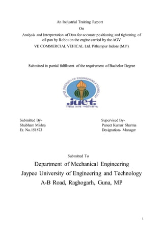 1
An Industrial Training Report
On
Analysis and Interpretation of Data for accurate positioning and tightening of
oil pan by Robot on the engine carried by the AGV
VE COMMERCIAL VEHICAL Ltd. Pithampur Indore (M.P)
Submitted in partial fulfilment of the requirement of Bachelor Degree
Submitted By- Supervised By-
Shubham Mishra Puneet Kumar Sharma
Er. No.151873 Designation- Manager
Submitted To
Department of Mechanical Engineering
Jaypee University of Engineering and Technology
A-B Road, Raghogarh, Guna, MP
 