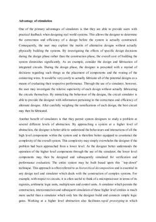 Advantage of stimulation
One of the primary advantages of simulators is that they are able to provide users with
practical feedback when designing real world systems. This allows the designer to determine
the correctness and efficiency of a design before the system is actually constructed.
Consequently, the user may explore the merits of alternative designs without actually
physically building the systems. By investigating the effects of specific design decisions
during the design phase rather than the construction phase, the overall cost of building the
system diminishes significantly. As an example, consider the design and fabrication of
integrated circuits. During the design phase, the designer is presented with a myriad of
decisions regarding such things as the placement of components and the routing of the
connecting wires. It would be very costly to actually fabricate all of the potential designs as a
means of evaluating their respective performance. Through the use of a simulator, however,
the user may investigate the relative superiority of each design without actually fabricating
the circuits themselves. By mimicking the behaviour of the designs, the circuit simulator is
able to provide the designer with information pertaining to the correctness and efficiency of
alternate designs. After carefully weighing the ramifications of each design, the best circuit
may then be fabricated.
Another benefit of simulators is that they permit system designers to study a problem at
several different levels of abstraction. By approaching a system at a higher level of
abstraction, the designer is better able to understand the behaviours and interactions of all the
high level components within the system and is therefore better equipped to counteract the
complexity of the overall system. This complexity may simply overwhelm the designer if the
problem had been approached from a lower level. As the designer better understands the
operation of the higher level components through the use of the simulator, the lower level
components may then be designed and subsequently simulated for verification and
performance evaluation. The entire system may be built based upon this ``top-down''
technique. This approach is often referred to as hierarchical decomposition and is essential in
any design tool and simulator which deals with the construction of complex systems. For
example, with respect to circuits, it is often useful to think of a microprocessor in terms of its
registers, arithmetic logic units, multiplexors and control units. A simulator which permits the
construction, interconnection and subsequent simulation of these higher level entities is much
more useful than a simulator which only lets the designer build and connects simple logic
gates. Working at a higher level abstraction also facilitates rapid prototyping in which
 