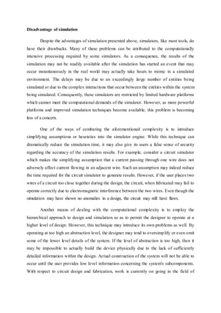 Disadvantage of simulation
Despite the advantages of simulation presented above, simulators, like most tools, do
have their drawbacks. Many of these problems can be attributed to the computationally
intensive processing required by some simulators. As a consequence, the results of the
simulation may not be readily available after the simulation has started an event that may
occur instantaneously in the real world may actually take hours to mimic in a simulated
environment. The delays may be due to an exceedingly large number of entities being
simulated or due to the complex interactions that occur between the entities within the system
being simulated. Consequently, these simulators are restricted by limited hardware platforms
which cannot meet the computational demands of the simulator. However, as more powerful
platforms and improved simulation techniques become available, this problem is becoming
less of a concern.
One of the ways of combating the aforementioned complexity is to introduce
simplifying assumptions or heuristics into the simulator engine. While this technique can
dramatically reduce the simulation time, it may also give its users a false sense of security
regarding the accuracy of the simulation results. For example, consider a circuit simulator
which makes the simplifying assumption that a current passing through one wire does not
adversely affect current flowing in an adjacent wire. Such an assumption may indeed reduce
the time required for the circuit simulator to generate results. However, if the user places two
wires of a circuit too close together during the design, the circuit, when fabricated may fail to
operate correctly due to electromagnetic interference between the two wires. Even though the
simulation may have shown no anomalies in a design, the circuit may still have flaws.
Another means of dealing with the computational complexity is to employ the
hierarchical approach to design and simulation so as to permit the designer to operate at a
higher level of design. However, this technique may introduce its own problems as well. By
operating at too high an abstraction level, the designer may tend to oversimplify or even omit
some of the lower level details of the system. If the level of abstraction is too high, then it
may be impossible to actually build the device physically due to the lack of sufficiently
detailed information within the design. Actual construction of the system will not be able to
occur until the user provides low level information concerning the system's subcomponents.
With respect to circuit design and fabrication, work is currently on going in the field of
 