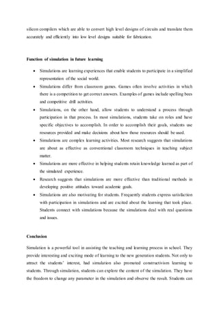 silicon compilers which are able to convert high level designs of circuits and translate them
accurately and efficiently into low level designs suitable for fabrication.
Function of simulation in future learning
 Simulations are learning experiences that enable students to participate in a simplified
representation of the social world.
 Simulations differ from classroom games. Games often involve activities in which
there is a competition to get correct answers. Examples of games include spelling bees
and competitive drill activities.
 Simulations, on the other hand, allow students to understand a process through
participation in that process. In most simulations, students take on roles and have
specific objectives to accomplish. In order to accomplish their goals, students use
resources provided and make decisions about how those resources should be used.
 Simulations are complex learning activities. Most research suggests that simulations
are about as effective as conventional classroom techniques in teaching subject
matter.
 Simulations are more effective in helping students retain knowledge learned as part of
the simulated experience.
 Research suggests that simulations are more effective than traditional methods in
developing positive attitudes toward academic goals.
 Simulations are also motivating for students. Frequently students express satisfaction
with participation in simulations and are excited about the learning that took place.
Students connect with simulations because the simulations deal with real questions
and issues.
Conclusion
Simulation is a powerful tool in assisting the teaching and learning process in school. They
provide interesting and exciting mode of learning to the new generation students. Not only to
attract the students’ interest, had simulation also promoted constructivism learning to
students. Through simulation, students can explore the content of the simulation. They have
the freedom to change any parameter in the simulation and observe the result. Students can
 