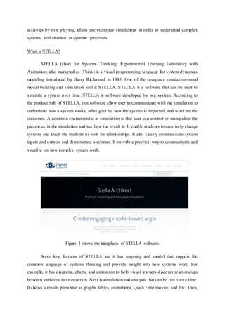 activities by role playing, adults use computer simulations in order to understand complex
systems, real situation or dynamic processes.
What is STELLA?
STELLA (short for Systems Thinking, Experimental Learning Laboratory with
Animation; also marketed as iThink) is a visual programming language for system dynamics
modeling introduced by Barry Richmond in 1985. One of the computer simulation-based
model-building and simulation tool is STELLA. STELLA is a software that can be used to
simulate a system over time. STELLA is software developed by isee system. According to
the product info of STELLA, this software allow user to communicate with the simulation to
understand how a system works, what goes in, how the system is impacted, and what are the
outcomes. A common characteristic in simulation is that user can control or manipulate the
parameter in the simulation and see how the result is. It enable students to creatively change
systems and teach the students to look for relationships. It also clearly communicate system
inputs and outputs and demonstrate outcomes. It provide a practical way to communicate and
visualize on how complex system work.
Figure 1 shows the interphase of STELLA software.
Some key features of STELLA are it has mapping and model that support the
common language of systems thinking and provide insight into how systems work. For
example, it has diagrams, charts, and animation to help visual learners discover relationships
between variables in an equation. Next is simulation and analysis that can be run over a time.
It shows a results presented as graphs, tables, animations, QuickTime movies, and file. Then,
 