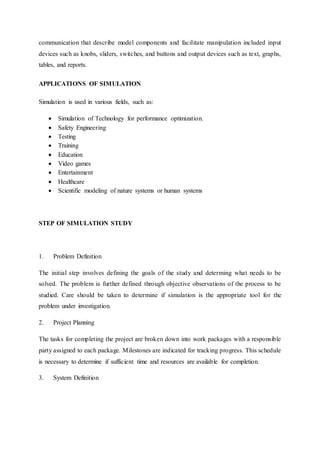 communication that describe model components and facilitate manipulation included input
devices such as knobs, sliders, switches, and buttons and output devices such as text, graphs,
tables, and reports.
APPLICATIONS OF SIMULATION
Simulation is used in various fields, such as:
 Simulation of Technology for performance optimization.
 Safety Engineering
 Testing
 Training
 Education
 Video games
 Entertainment
 Healthcare
 Scientific modeling of nature systems or human systems
STEP OF SIMULATION STUDY
1. Problem Definition
The initial step involves defining the goals of the study and determing what needs to be
solved. The problem is further defined through objective observations of the process to be
studied. Care should be taken to determine if simulation is the appropriate tool for the
problem under investigation.
2. Project Planning
The tasks for completing the project are broken down into work packages with a responsible
party assigned to each package. Milestones are indicated for tracking progress. This schedule
is necessary to determine if sufficient time and resources are available for completion.
3. System Definition
 