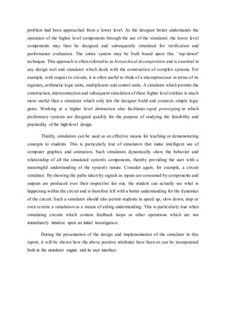 problem had been approached from a lower level. As the designer better understands the
operation of the higher level components through the use of the simulator, the lower level
components may then be designed and subsequently simulated for verification and
performance evaluation. The entire system may be built based upon this ``top-down''
technique. This approach is often referred to as hierarchical decomposition and is essential in
any design tool and simulator which deals with the construction of complex systems. For
example, with respect to circuits, it is often useful to think of a microprocessor in terms of its
registers, arithmetic logic units, multiplexors and control units. A simulator which permits the
construction, interconnection and subsequent simulation of these higher level entities is much
more useful than a simulator which only lets the designer build and connects simple logic
gates. Working at a higher level abstraction also facilitates rapid prototyping in which
preliminary systems are designed quickly for the purpose of studying the feasibility and
practicality of the high-level design.
Thirdly, simulators can be used as an effective means for teaching or demonstrating
concepts to students. This is particularly true of simulators that make intelligent use of
computer graphics and animation. Such simulators dynamically show the behavior and
relationship of all the simulated system's components, thereby providing the user with a
meaningful understanding of the system's nature. Consider again, for example, a circuit
simulator. By showing the paths taken by signals as inputs are consumed by components and
outputs are produced over their respective fan out, the student can actually see what is
happening within the circuit and is therefore left with a better understanding for the dynamics
of the circuit. Such a simulator should also permit students to speed up, slow down, stop or
even reverse a simulation as a means of aiding understanding. This is particularly true when
simulating circuits which contain feedback loops or other operations which are not
immediately intuitive upon an initial investigation.
During the presentation of the design and implementation of the simulator in this
report, it will be shown how the above positive attributes have been or can be incorporated
both in the simulator engine and its user interface.
 