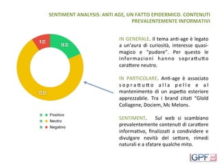 SENTIMENT	ANALYSIS:	ANTI	AGE,	UN	FATTO	EPIDERMICO.	CONTENUTI	
PREVALENTEMENTE	INFORMATIVI	
IN	GENERALE.	Il	tema	anD-age	è	legato	
a	 un’aura	 di	 curiosità,	 interesse	 quasi-
magico	 e	 “pudore”.	 Per	 questo	 le	
informazioni	 hanno	 sopraHuHo	
caraHere	neutro.	
	
IN	 PARTICOLARE.	 AnD-age	 è	 associato	
s o p r a H u H o	 a l l a	 p e l l e	 e	 a l	
mantenimento	 di	 un	 aspeHo	 esteriore	
apprezzabile.	 Tra	 i	 brand	 citaD	 “Glold	
Collagene,	Dociem,	Mc	Melons.	
	
SENTIMENT.	 	 Sul	 web	 si	 scambiano	
prevalentemente	contenuD	di	caraHere	
informaDvo,	 ﬁnalizzaD	 a	 condividere	 e	
divulgare	 novità	 del	 seHore,	 rimedi	
naturali	e	a	sfatare	qualche	mito.	
	
 