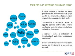 TREND	TOPICS:	LA	GIOVINEZZA	PASSA	DALLA	“PELLE”	
Il	 tema	 dell’età	 si	 declina,	 in	 modo	
quasi	scontato,	all’interno	di	tuW	quegli	
aspeW	 che	 interceHano	 l’esteriorità:	 il	
corpo,	il	viso,	ma	sopraHuHo	la	pelle.	
	
Considerato	 il	 trimestre	 preso	 in	
oggeHo	 (prima	 dell’estate),	 molto	
signiﬁcaDvi	sono	i	temi	connessi	al	sole	
e	alla	dieta	alimentare.		
	
Si	 scorgono	 anche	 le	 indicazioni	 di	
rimedi	naturali	(goji,	juice,	un’adeguata	
idratazione).	
	
prevale	sopraHuHo	l’associazione	con	il	
mondo	 dei	 traHamenD	 a	 uso	 esterno	
(creme).	
	
 