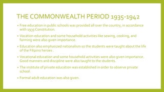 THE COMMONWEALTH PERIOD 1935-1942
• Free education in public schools was provided all over the country, in accordance
with 1935 Constitution.
• Vocation education and some household activities like sewing, cooking, and
farming were also given importance.
• Education also emphasized nationalism so the students were taught about the life
of the Filipino heroes .
• Vocational education and some household activities were also given importance.
Good manners and discipline were also taught to the students.
• The institute of private education was established in order to observe private
school.
• Formal adult education was also given.
 