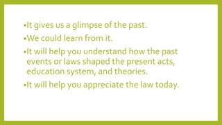 •It gives us a glimpse of the past.
•We could learn from it.
•It will help you understand how the past
events or laws shaped the present acts,
education system, and theories.
•It will help you appreciate the law today.
 