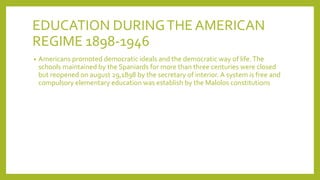 EDUCATION DURINGTHE AMERICAN
REGIME 1898-1946
• Americans promoted democratic ideals and the democratic way of life.The
schools maintained by the Spaniards for more than three centuries were closed
but reopened on august 29,1898 by the secretary of interior. A system is free and
compulsory elementary education was establish by the Malolos constitutions
 