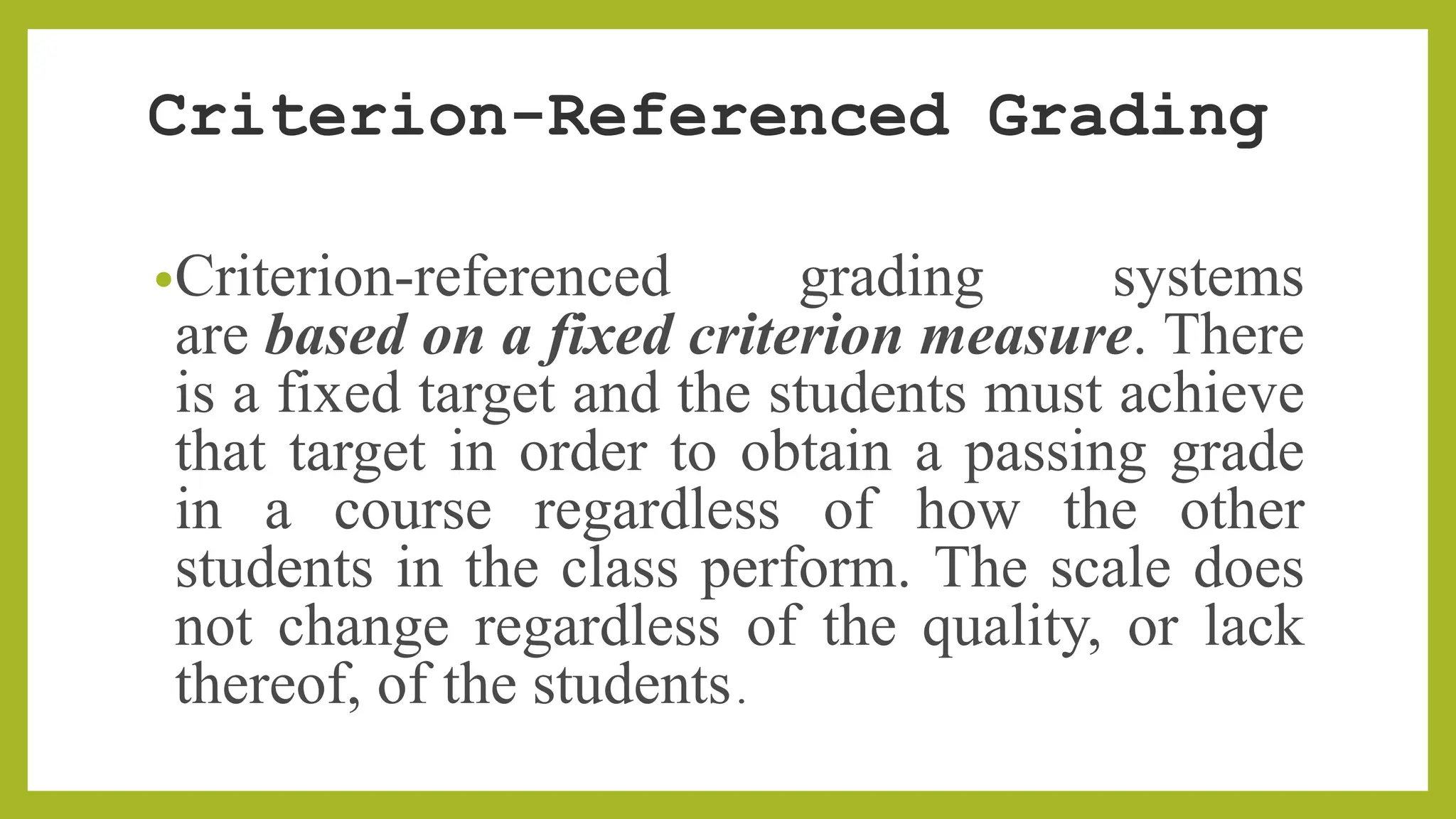 Criterion-Referenced Grading
•Criterion-referenced grading systems
are based on a fixed criterion measure. There
is a fixed target and the students must achieve
that target in order to obtain a passing grade
in a course regardless of how the other
students in the class perform. The scale does
not change regardless of the quality, or lack
thereof, of the students.
 