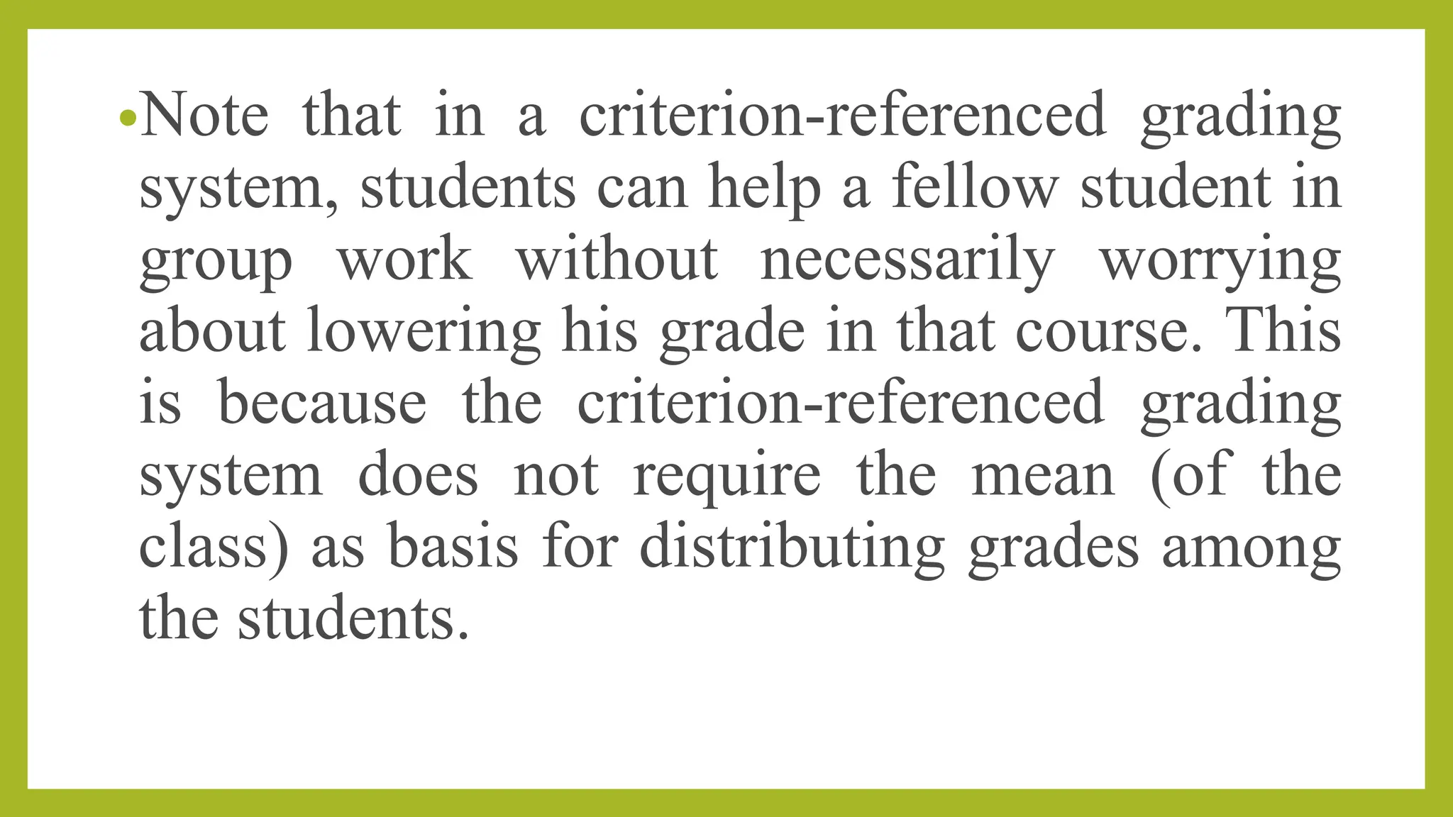 •Note that in a criterion-referenced grading
system, students can help a fellow student in
group work without necessarily worrying
about lowering his grade in that course. This
is because the criterion-referenced grading
system does not require the mean (of the
class) as basis for distributing grades among
the students.
 