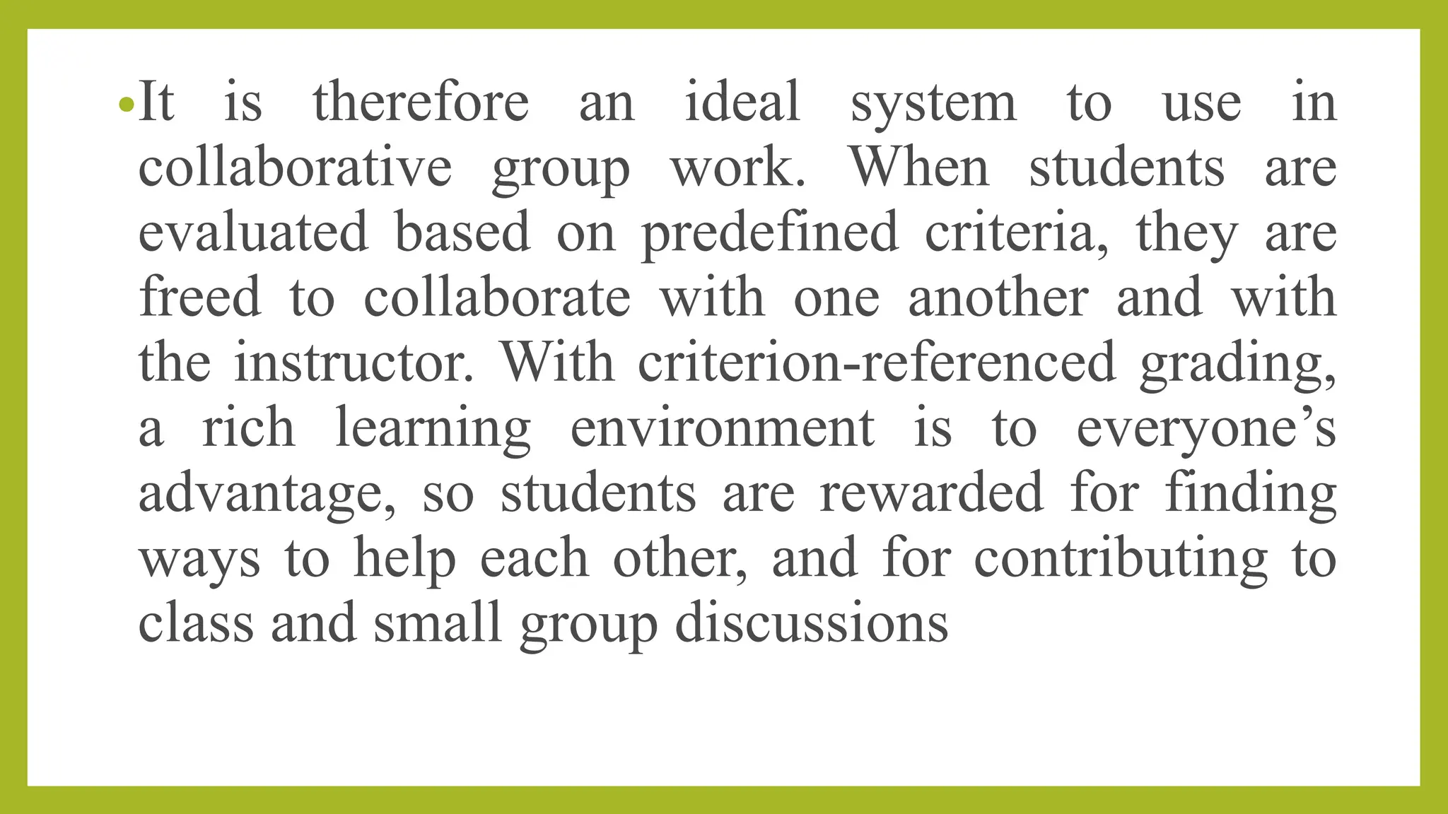 •It is therefore an ideal system to use in
collaborative group work. When students are
evaluated based on predefined criteria, they are
freed to collaborate with one another and with
the instructor. With criterion-referenced grading,
a rich learning environment is to everyone’s
advantage, so students are rewarded for finding
ways to help each other, and for contributing to
class and small group discussions
 