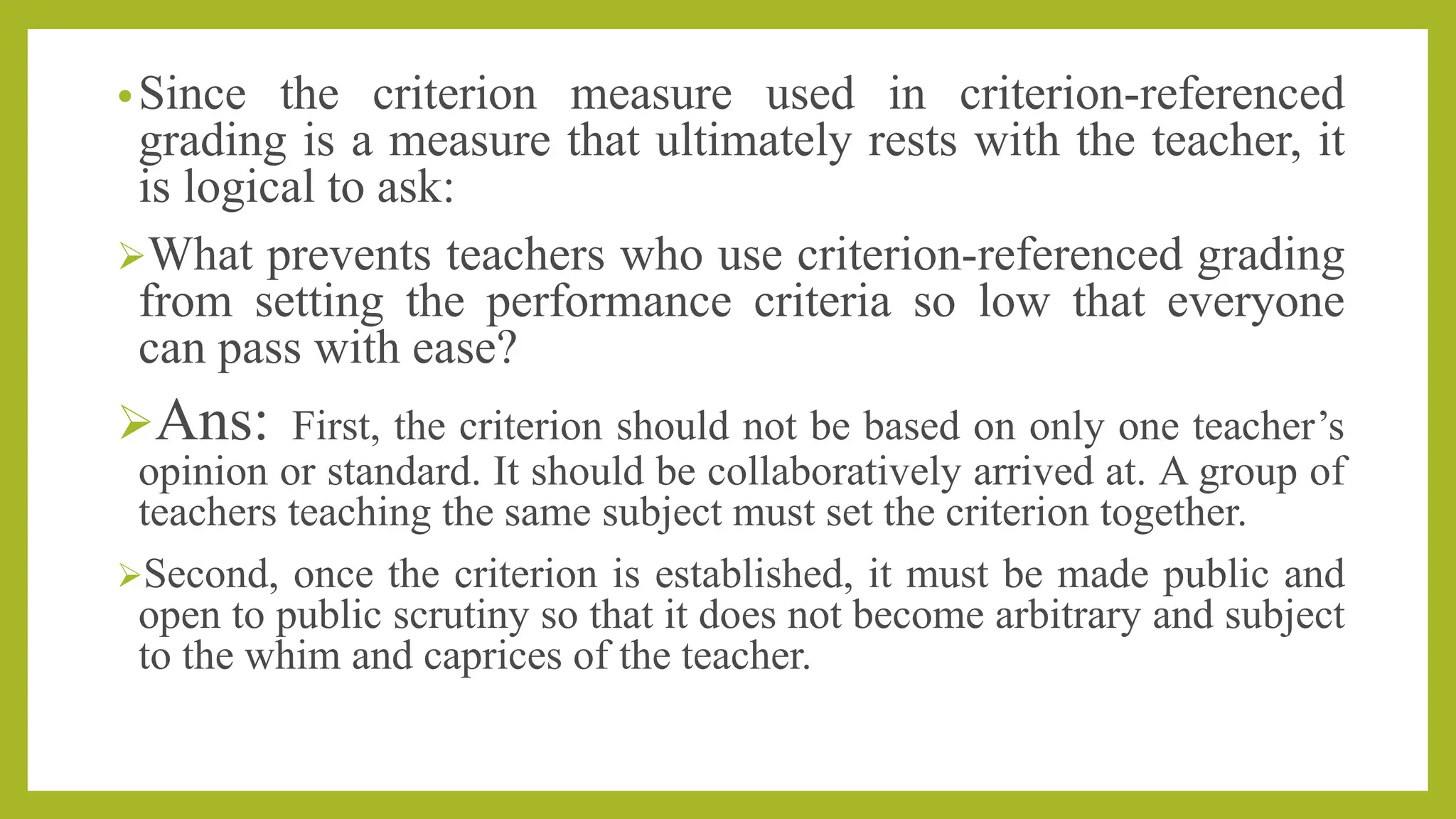 •Since the criterion measure used in criterion-referenced
grading is a measure that ultimately rests with the teacher, it
is logical to ask:
What prevents teachers who use criterion-referenced grading
from setting the performance criteria so low that everyone
can pass with ease?
Ans: First, the criterion should not be based on only one teacher’s
opinion or standard. It should be collaboratively arrived at. A group of
teachers teaching the same subject must set the criterion together.
Second, once the criterion is established, it must be made public and
open to public scrutiny so that it does not become arbitrary and subject
to the whim and caprices of the teacher.
 
