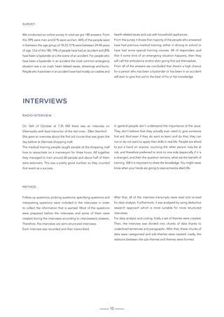 10
Survey
We conducted an online survey. In total we got 180 answers. From
this 39% were men and 61% were women. 46% of the people were
in between the age group of 18-23, 51% were between 24-44 years
of age. Out of this 180, 19% of people have had an accident and 20%
have been a bystander at a the scene of an accident. For people who
have been a bystander in an accident the most common emergency
situation was a car crash, heart related issues, drownings and burns.
People who have been in an accident have had mostly car crashes and
hearth related issues and cuts with household appliances.
From the survey it shows that majority of the people who answered
have had previous medical training, either in driving to school or
have had some special training courses. All of responders said
that if some kind of an emergency situation happens, then they
will call the ambulance and/or start giving first aid themselves.
From all of the answers we concluded that there’s a high chance
for a person who has been a bystander or has been in an accident
will start to give first aid to the best of his or her knowledge.
Radio interview
On 16th of October at 7:35 AM there was an interview on
Vikerraadio with lead instructor of the red cross - Ellen Sternhof.
She gave an overview about the first aid course that was given the
day before at Ülemiste shopping mall.
The medical training people taught people at the shopping mall
how to resuscitate on a mannequin for three hours. All together
they managed to train around 60 people and about half of them
were estonians. This was a pretty good number, so they counted
that event as a success.
In general people don’t understand the importance of the issue.
They don’t believe that they actually ever need to give someone
first aid. And even if they do want to learn and do that, they can
not or do not want to apply their skills in real life. People are afraid
to put a hand on anyone, touching the other person may be at
risk, and therefore preferred to stick to one side (especially if it is
a stranger), and then the question remains, what are the benefit of
training. Still it is important to share the knowledge. You might never
know when your hands are going to save someone else’s life.
Method
Follow-up questions, probing questions, specifying questions and
interpreting questions were included in the interviews in order
to collect the information that is wanted. Most of the questions
were prepared before the interviews and some of them were
created during the interviews according to interviewee’s answers.
Therefore, the interviews are semi-structured interviews.
Each interview was recorded and then transcribed.
After that, all of the interview transcripts were read and re-read
for data analysis. Furthermore, it was analysed by using deductive
research approach which is more suitable for more structured
interviews.
For data analysis and coding, firstly a set of themes were created.
Then, the interview was divided into chunks of data thanks to
underlined sentences and paragraphs. After that, these chunks of
data were categorised and sub-themes were created. Lastly, the
relations between the sub-themes and themes were formed.
INTERVIEWS
 