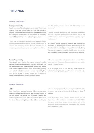 12
FINDINGS
Lack of confidence
Inadequate Knowledge
People are not confident, they are in panic most of the time and
they don’t know what to do or how to do in case of an emergency
situation. Unfortunately, this situation leads to time wasted during
the waiting time. (waiting time is the time between the emergency
occurs till the ambulance arrives to the emergency place)
“Yeah! I can say that people generally do not care about first aid
knowledge because they do not like to think that they could be
involved in an emergency situation. However, when they face an
emergency situation they recognise how they feel unconfident,
how they feel the panic and how the lack of knowledge causes
bad things.”
“Patients’ relatives generally call the ambulance immediately
and even if they know that they need to do first aid, they are not
confident to make a heart message, ventilatory support or to give
medicine etc…”
So, ordinary people around the patient(s) are potential first
responders for the emergency situations, because they are the
closest ones to the patient(s) and if they could act correctly during
that essential time period, many lives could be saved. So, it can be
said that there is an inefficient use of potential first-aid resources.
Lack of equipment
AEDs
Even though there is access to various AEDs in various public
locations, civilians generally do not feel confident enough, to
use said device. Even though said equipment is literally self-
explanatory with audio-guides and visual indications of how to use
the device. With no training beforehand an AED can be difficult to
use, even among professionals, who are required to train multiple
times every year to maintain their understanding of the device if
need be:
“Even if you try it once, it doesn’t matter, because you will
forget about it. This need some constat training. And for AED-s
this device can sit there, but you have to practice with it. The
ambulance drives to calls each day, but they still have trainings
two or three times a year.”
Sense of responsibility
When people face a situation that they see someone in trouble
because of the emergency situation, they want to help and they
call the ambulance. For some situations, first aid from them is
really needed until the ambulance arrives. However, they generally
don’t try to do first aid because of the sense of responsibility. They
don’t want to damage the patient, because here the situation is
related to the health which is a very significant subject.
“The main problem the civilians do not like to act even if they
assess and know the situation because they do not want to take
the risk, it is heavy for them.”
So, if the people would be sure that they won’t damage the
patient while doing first aid they would be more confident to help.
 