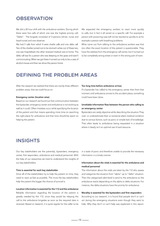 14
Observation
Defining the problem areas
Insights
We did a 24 hour shift with the ambulance workers. During which
there were five calls of which one was the highest priority call,
“Delta”. The brigade consisted of 3 persons (driver, nurse and
head-nurse) and one observer.
We had 5 calls from which 4 were charlie calls and one delta call.
Two of the charlies turned out to be stomach aches out of these two,
one was hospitalized, the other received medical care at home. The
delta call was for a person who was sleeping on the grass and wasn’t
communicating. When we got there it turned out only to be a case of
alcohol misuse and then we drove the person home.
We expected the emergency workers to react more quickly
to calls, but in fact it all varied on a specific call. For example a
person with poisoning case will not be reacted so quickly to as for
example a person with breathing problems.
What came out from talking to the ambulance workers was that
too often the exact location of the patient is questionable. They
have the address from the emergency call center, but it turned out
to be completely wrong street or even in the wrong part of town.
After the research we realized that there are mainly three different
problem areas, that we could focus on:
Emergency center (location wise)
Based on our research we found out that communication between
the bystander, emergency center and ambulance is not working as
well as it could. Often mistakes occur while specifying the location
of the patient and that means spending more time on searching
the right place for ambulance and that time should be spent on
helping the patient.
Too long time before ambulance arrives
If a bystander has called to the emergency center then from that
moment until ambulance arrives to the accident place, something
could have been done.
Unreliable information flow between the person who calling to
an emergency center
Bystanders are rarely objective while describing the situation.They
over- or underestimate their or someone else’s medical condition
due to various factors, such as panic or simple lack of knowledge.
That often leads to ambulance being requested in a situation
where it clearly isn’t an optimal use of said resource.
Our key stakeholders are the patient(s), bystanders, energency
center, first responders, ambulance and medical personnel. With
the help of our researches we tried to understand the insights of
our key stakeholders.
Time is essential for each key stakeholder
Since all of the stakeholders try to help the patient on time, they
need to react as fast as possible. The more the key stakeholders
help the patient the bigger the chance of survival is.
Location information is essential for the 112 and the ambulance
Reliable information regarding the location of the patient is
greatly needed by the 112, since they would be relaying the
call to the ambulance brigades as soon as the required data is
received. Based on research, it is quite regular for the caller to be
in a state of panic and therefore unable to provide the necessary
information in a timely manner.
Information about the vitals is essential for the ambulance and
medical personnel
The information about the vitals are taken by the 112 who assess
and categorize the situation from “alpha” up to “delta” situation.
Then the categorized alert-level is send to the ambulance so the
ambulance reacts depending on the alpha or delta situations. For
instance, the delta situations have the priority for ambulance.
Morality is essential for the bystanders and first responders
According to our research, it is found that people don’t or can’t
act during the emergency situations even though they want to
help. Why they don’t or can’t help was explained in this report.
 