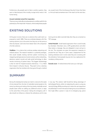 15
Furthermore, why people want to help is another question, they
want to help because of the morality concept which exists in the
human being.
Unused medically trained first responders
Therearemanymedicallytrainedpeoplewhocouldbeusefulforthe
patient(s) as a first responder. However, unfortunately these people
are unused most of the time because they don’t know that there
is a first aid need somewhere even if the need is at the next door.
SUMMARY
Existing solutions
During the development phase we need to overcome the waste
of time derived from the lack of medically trained people at the
scene, by utilizing and making informing nearby medically trained
people easier while not adding any additional actions or steps
to the action-flow of the person making the emergency call. It
also should not influence or distract the ambulance and it’s crew
in any way. The solution itself should be taking advantage of
technological factors, while not subjecting the users to using any
new technology. While providing such means the user experience
should be kept in mind in the sense of taking into account all factors
that might affect a person in case of an emergency (eg. panic)
At the given moment, there are no solutions that could match our
proposal to match 100%. There are similaritys between all of the
existing solutions, but at the same time they are not the same as
what we propose. Just to be more clearer, here is the comparison
of similar solutions
VitalMote - It is a device that combines wireless networking and
medical sensors. The research resulted in a potential prototype,
that would simplify tracking real-time patient monitoring by
integrating vital signs sensors, location sensors, ad hoc networking,
electronic patient records and web portal technology to allow
remote monitoring of patient status. The biggest disadvantage
is that it’s ment for hospital situations Voluntarius - It is a NGO
that is based in Lithuania, Kaunas. They seem to be a voluntary
organization that has members who have gone through a medical
training and are able to provide help when they are contacted via
TXT message.
United Hatzalah - Israeli based organization that is coverd mostly
by volunteers. Volunteers carry a GPS guided phone and when
they reviece a message, they are obligated to react and go to
the site. The volunteers are given the equipment nessecary to
provide first aid. They are in some cases a replacement for the
existing ambulance and in some cases they are co-existing with
the ambulance. Some people may even do it as a replacement for
mandatory military service.
Scanadu scout - A medical device that scans your vital signs.
 