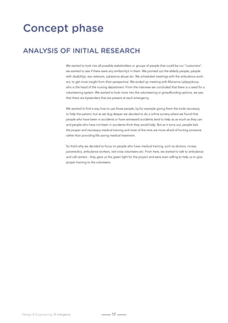 17Design  Engineering | E-mergency
Concept phase
Analysis of initial research
We started to look into all possible stakeholders or groups of people that could be our “customers”,
we wanted to see if there were any similaririty’s in them. We pointed out the elderly people, people
with disabilitys, war veterans, substance abuse etc. We scheduled meetings with the ambulance work-
ers, to get more insight form their perspective. We ended up meeting with Marianna Ležepjokova,
who is the head of the nursing department. From the interview we concluded that there is a need for a
volunteering system. We started to look more into the volunteering or growdfunding options, we saw
that there are bystanders that are present at each emergency.
We wanted to find a way how to use those people, by for example giving them the tools neccesary
to help the patient, but as we dug deeper we decided to do a online survery where we found that
people who have been in accidents or have witnessed accidents tend to help as as much as they can
and people who have not been in accidents think they would help. But as it turns out, people lack
the proper and neccesary medical training and most of the time are more afraid of hurting someone
rather than providing life saving medical treatment.
So that’s why we decided to focus on people who have medical training, such as doctors, nurses,
paramedics, ambulance workers, red cross volunteers etc. From here, we started to talk to ambulance
and call centers - they gave us the green light for the project and were even willing to help us to give
proper training to the volunteers.
 