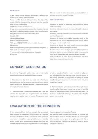 19
Concept generation
Evaluation of the concepts
By combining the possible solution ideas and considering the
related stakeholders, we developed different concepts:
1. Wearable device that tracks your vitals and will alert your
dedicated doctor, who has access to your medical history, when a
medical issue occurs. Wearable device is a preventative method
for people with chronic diseases.
2. Second concept is collaboration between Red Cross and
volunteer first responders who are gathered into one database
based on some special event or location. This provides more
ambulance brigades where there is one medically trained person
and volunteers who obey the given order from that person. In
this concept, bystanders are using an app for getting the reliable
vitals from the patient and send the information to the ambulance
brigade and hospital.
3. World-wide doctor system: An application for people who are
travelling. When they have a trouble, they can see the avaliable
doctors on the portal and make communication with them. The
doctor can see the medical history of the patient and can help the
patient more correctly.
As it is understood from the three concepts that we created,
these concepts are independent. First one which is a wearable
device and the third one which is a worldwide doctor system are
preventative methods for emergency health situations while the
second concept which is collaboration between Red Cross and
volunteer first responders is not only preventative but also helping
the existing system to increase the efficiency.
We evaluated these concepts and decided to continue with
the second one since we think that the value of increasing the
efficiency of the existing system by using the opportunity that we
found is very high. Therefore, we decided to focus the second
concept and improve it.
Initial ideas
An app that you can use when you feel bad and it will send your
location to the hospital and closer relative
Passive wearable device that keeps tracking the vitals of the
person and when the patient has abnormal vital, the wearable
sends the vital to the hospital
DNA Tests to see the genetic diseases
An app, where you can pick the symptom that the patient has and
then shows a video which act out correctly in this kind of situation
Airbag for protection for head before falling down
Wearable AED
Educational board game
Medicine that prevent diseases
Public space BIO-SCANNERS for transmittable diseases
Telemedicine
Medical robots (speaking, making announcement, doing AED…)
Public health kit with voice guidance
TV commercials (increasing the awareness of people)
Air bag floor
After we created the listed ideas above, we evaluated them to
eliminate or combine some of the ideas.
new list of ideas
Something (a device) for measuring vitals without any special
medical knowledge
Something (a device) that sends the measured vitals to ambulance
and hospital
Something (a device) that is letting the first responders know what
and where happened
Something (a device) that enables bystanders and/ or first
responders to use kind of telemedicine with doctors without
having any extra device with them
Something (a device) that could simplify monitoring multiple
patients at once during a emergency situation.
An online first-aid service which you type / select the symptoms (or
the device asks the person) and then it is telling the person what
could be the problem and what should be done in this case
Do-it-yourself tests at home, such as inflammation, low blood
sugar, blood pressure, temperature etc.
 