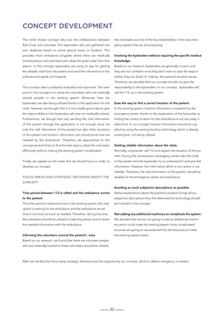 20
Concept Development
The initial chosen concept idea was the collaboration between
Red Cross and volunteer first responders who are gathered into
one database based on some special event or location. This
provides more ambulance brigades where there are medically
trained person and volunteers who obey the given order from that
person. In this concept, bystanders are using an app for getting
the reliable vitals from the patient and send the information to the
ambulance brigade and hospital.
This concept idea is analysed, evaluated and improved. The main
point in this concept is to utilize the volunteers, who are medically
trained people, in the existing system. Moreover, here the
bystanders are also being utilized thanks to the application for the
vitals. However, we thought that it is not a really good idea to give
the responsibility to the bystanders who are not medically trained.
Furthermore, we though that only sending the vital information
of the patient through the application is not enough since not
only the vital information of the patient but also other situations
of the patient and location information are critical points that are
needed by the ambulance. Therefore, we approached to this
concept several times to find the best way to utilize the volunteers
effectively without making the existing system complicated.
Finally, we agreed on the areas that we should focus in order to
develop our concept.
Focus areas and strategic decisions about the
concept
Time period between 112 is called and the ambulance arrives
to the patient:
This time period is essential since in the existing system, the only
option is waiting for the ambulance and the ambulance arrival
time is not short as much as needed. Therefore, during this time,
the volunteers should be utilized to help the patient and to share
the needed information with the ambulance.
Informing the volunteers around the patient’s area:
Based on our research, we found that there are volunteer people
who are medically trained so these volunteers should be utilized,
the volunteers are one of the key stakeholders in the new emer-
gency system that we are proposing.
Involving the bystanders without requiring the specific medical
knowledge:
Based on our research, bystanders are generally in panic and
they are not confident since they don’t want to take the respon-
sibility, they are afraid of making the patient’s situation worse.
Therefore, we decided that our concept should not give the
responsibility to the bystanders. In our concept, bystanders will
call the 112, as in the existing system.
Ease the way to find a correct location of the patient:
In the existing system, location information is supplied by the
emergency centre thanks to the explanation of the bystander so
finding the correct location for the ambulance is not very easy, it
takes time. In our concept, location information should be sup-
plied by using the existing location technology which is already
existing but not being utilized.
Getting reliable information about the vitals:
Normally, a bystander call 112 and explain the situation of the pa-
tient. During the conversation, emergency center asks the vitals
of the patient and the bystander try to understand it and give the
information. However, this information which is not certain is not
reliable. Therefore, the vital information of the patient should be
reliable for the emergency center and ambulance.
Avoiding as much subjective descriptions as possible:
Verbal explanations about the patient’s situation brings about
subjective descriptions thus the telemedicine technology should
be included in the concept.
Not adding any additional machinery to complicate the system:
We decided that we are not going to add an additional machin-
ery which could make the existing system more complicated
since we are going to use potential first aid resources to make
the existing system easier.
After we clarified the focus areas, strategic decisions and the opportunity, our concept, which is called e-mergency is created.
 