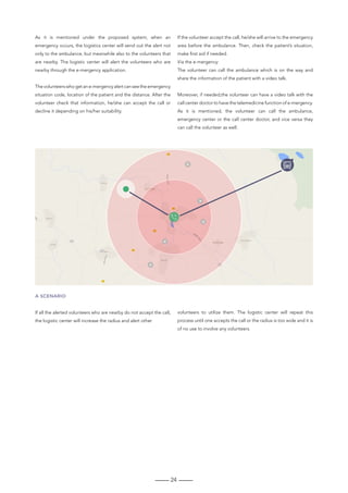 24
A SCENARIO
If all the alerted volunteers who are nearby do not accept the call,
the logistic center will increase the radius and alert other
volunteers to utilize them. The logistic center will repeat this
process until one accepts the call or the radius is too wide and it is
of no use to involve any volunteers.
As it is mentioned under the proposed system; when an
emergency occurs, the logistics center will send out the alert not
only to the ambulance, but meanwhile also to the volunteers that
are nearby. The logistic center will alert the volunteers who are
nearby through the e-mergency application.
Thevolunteerswhogetane-mergencyalertcanseetheemergency
situation code, location of the patient and the distance. After the
volunteer check that information, he/she can accept the call or
decline it depending on his/her suitability.
If the volunteer accept the call, he/she will arrive to the emergency
area before the ambulance. Then, check the patient’s situation,
make first aid if needed.
Via the e-mergency:
The volunteer can call the ambulance which is on the way and
share the information of the patient with a video talk.
Moreover, if needed,the volunteer can have a video talk with the
call center doctor to have the telemedicine function of e-mergency.
As it is mentioned, the volunteer can call the ambulance,
emergency center or the call center doctor, and vice versa they
can call the volunteer as well.
 
