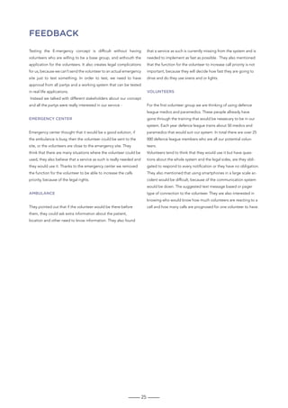 25
FEEDBacK
Testing the E-mergency concept is difficult without having
volunteers who are willing to be a base group, and withouth the
application for the volunteers. It also creates legal complications
for us, because we can’t send the volunteer to an actual emergency
site just to test something. In order to test, we need to have
approval from all partys and a working system that can be tested
in real life applications.
Instead we talked with different stakeholders about our concept
and all the partys were really interested in our service -
Emergency center
Emergency center thought that it would be a good solution, if
the ambulance is busy, then the volunteer could be sent to the
site, or the volunteers are close to the emergency site. They
think that there are many situations where the volunteer could be
used, they also believe that a service as such is really needed and
they would use it. Thanks to the emergency center we removed
the function for the volunteer to be able to increase the calls
priority, because of the legal rights.
Ambulance
They pointed out that if the volunteer would be there before
them, they could ask extra information about the patient,
location and other need to know information. They also found
that a service as such is currently missing from the system and is
needed to implement as fast as possible. They also mentioned
that the function for the volunteer to increase call priority is not
important, because they will decide how fast they are going to
drive and do they use sirens and or lights.
Volunteers
For the first volunteer group we are thinking of using defence
league medics and paramedics. These people allready have
gone through the training that would be nessecary to be in our
system. Each year defence league trains about 50 medics and
paramedics that would suit our system. In total there are over 25
000 defence league members who are all our potential volun-
teers.
Volunteers tend to think that they would use it but have ques-
tions about the whole system and the legal sides, are they obli-
gated to respond to every notification or they have no obligation.
They also mentioned that using smartphones in a large scale ac-
cident would be difficult, because of the communication system
would be down. The suggested text message based or pager
type of connection to the volunteer. They are also interested in
knowing who would know how much volunteers are reacting to a
call and how many calls are prognosed for one volunteer to have.
 