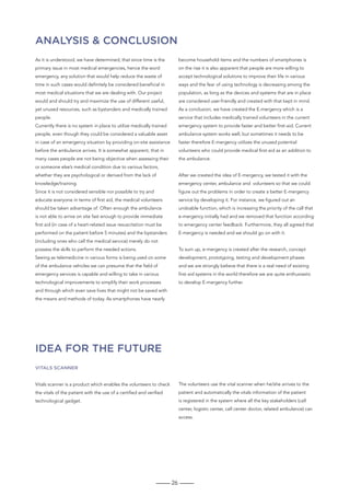 26
Analysis  conclusion
IDEA for the future
As it is understood, we have determined, that since time is the
primary issue in most medical emergencies, hence the word
emergency, any solution that would help reduce the waste of
time in such cases would definitely be considered beneficial in
most medical situations that we are dealing with. Our project
would and should try and maximize the use of different useful,
yet unused resources, such as bystanders and medically trained
people.
Currently there is no system in place to utilize medically trained
people, even though they could be considered a valuable asset
in case of an emergency situation by providing on-site assistance
before the ambulance arrives. It is somewhat apparent, that in
many cases people are not being objective when assessing their
or someone else’s medical condition due to various factors,
whether they are psychological or derived from the lack of
knowledge/training.
Since it is not considered sensible nor possible to try and
educate everyone in terms of first aid, the medical volunteers
should be taken advantage of. Often enough the ambulance
is not able to arrive on site fast enough to provide immediate
first aid (in case of a heart-related issue resuscitation must be
performed on the patient before 5 minutes) and the bystanders
(including ones who call the medical service) merely do not
possess the skills to perform the needed actions.
Seeing as telemedicine in various forms is being used on some
of the ambulance vehicles we can presume that the field of
emergency services is capable and willing to take in various
technological improvements to simplify their work processes
and through which even save lives that might not be saved with
the means and methods of today. As smartphones have nearly
become household items and the numbers of smartphones is
on the rise it is also apparent that people are more willing to
accept technological solutions to improve their life in various
ways and the fear of using technology is decreasing among the
population, as long as the devices and systems that are in place
are considered user-friendly and created with that kept in mind.
As a conclusion, we have created the E-mergency which is a
service that includes medically trained volunteers in the current
emergency system to provide faster and better first-aid. Current
ambulance system works well, but sometimes it needs to be
faster therefore E-mergency utilizes the unused potential
volunteers who could provide medical first-aid as an addition to
the ambulance.
After we created the idea of E-mergency, we tested it with the
emergency center, ambulance and volunteers so that we could
figure out the problems in order to create a better E-mergency
service by developing it. For instance, we figured out an
undoable function, which is increasing the priority of the call that
e-mergency initially had and we removed that function according
to emergency center feedback. Furthermore, they all agreed that
E-mergency is needed and we should go on with it.
To sum up, e-mergency is created after the research, concept
development, prototyping, testing and development phases
and we are strongly believe that there is a real need of existing
first-aid systems in the world therefore we are quite enthusiastic
to develop E-mergency further.
Vitals scanner
Vitals scanner is a product which enables the volunteers to check
the vitals of the patient with the use of a certified and verified
technological gadget.
The volunteers use the vital scanner when he/she arrives to the
patient and automatically the vitals information of the patient
is registered in the system where all the key stakeholders (call
center, logistic center, call center doctor, related ambulance) can
access.
 