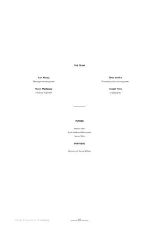 03Design  Engineering | E-mergency
TUTORS
Martin Pärn
Ruth-Helene Melioranski
Janno Nõu
PARTNERS
Ministry of Social Affairs
THE TEAM
Aslı Atalay
Management engineer
Maret Martsepp
Product engineer
Tõnis Voitka
Process production engineer
Holger Mets
UI Designer
 