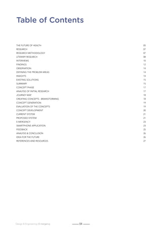 04Design  Engineering | E-mergency
Table of Contents
The Future of Health 05
Research07
Research methodology 07
Literary research 08
INTERVIEWS10
FINDINGS12
Observation14
Defining the problem areas 14
Insights14
Existing solutions 15
SUMMARY15
Concept phase 17
Analysis of initial research 17
Journey map 18
Creating concepts - brainstorming 18
Concept generation 19
Evaluation of the concepts 19
Concept Development 20
Current System 21
Proposed system 21
E-mergency23
SMARtphone application 23
FEEDBacK25
Analysis  conclusion 26
IDEA for the future 26
REFERENCES and Resources 27
 