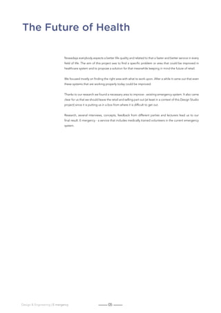 05Design  Engineering | E-mergency
The Future of Health
Nowadays everybody expects a better life quality and related to that a faster and better service in every
field of life. The aim of this project was to find a specific problem or area that could be improved in
healthcare system and to propose a solution for that meanwhile keeping in mind the future of retail.
We focused mostly on finding the right area with what to work upon. After a while it came out that even
these systems that are working properly today could be improved.
Thanks to our research we found a necessary area to improve - existing emergency system. It also came
clear for us that we should leave the retail and selling part out (at least in a context of this Design Studio
project) since it is putting us in a box from where it is difficult to get out.
Research, several interviews, concepts, feedback from different parties and lecturers lead us to our
final result: E-mergency - a service that includes medically trained volunteers in the current emergency
system.
 