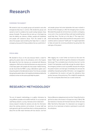 07Design  Engineering | E-mergency
Research
Research methodology
Choosing the subject
We started to look into people groups and wanted to see what
emergencies they have in common. We divided the groups and
started to look for problems that would overlap between these
groups of people. The groups that we came up in the beginning
were the elderly, war veterans, children, people with disabilities
and people with substance abuse. From this started to talk
about that people need something that helps them in a state of
emergency, because all of these problems that we could think of
and people groups had some bystanders that were involved in
the start of the emergency or after the emergency have occurred.
We stated that people do not know how to act when a emergency
occurs and or has occurred and they could need something that
would help them. This led us to the idea of “The magic box”,
which was basically a device that would be for every person and it
could be used as a personal “health pack” for regular bystanders
to help and assist the oncoming ambulance by giving them the
vital signs of the patient
FOCUS AREA
We decided to focus on this area because there’s a need for
getting the patient data to the ambulance and to the hospital.
We stated this from the interview we conducted with Marianna
Ležepjokova. We found out that the lithuanians are using some kind
of text base system with people who have proper medical training,
we also found that the PERH is using a telemedicine system and it
shows the patient to the telemedicine doctor. From this we concluded
that giving the patient data to the hospital and ambulance before the
ambulance arrives into the scene would help the patient.
After digging into it even further we found out that even the
fastest “Delta” type call will not get the ambulance to the patient
fast enough. This is somewhat due to the drive time, but it can be
limited if the bystanders would help and get the patient data to
the emergency workers as soon as possible, because this will give
the patient location and vital signs immediately, this removes the
probability of people giving false information, over exaggeration
or underestimate the situation and gets the ambulance there
quicker, because of the positioning. This is helpful for people who
live in the countryside where there are no street names etc.
The aim of research methodology is to gather information by
using different possible and suitable methods. For our project we
used literary research, a survey, interviews and an observation
Literary research includes the statistics and also the information
about the existing solutions and products. A survey itself was
quite general to get the overall idea what to ordinary people know
about first aid. We made interviews with two doctors- one from
Estonia (Marianna Ležepjokova) and one from Turkey (Ece Kurt) to
get find out what is the situation in Europe (not only in Tallinn). We
also listened an interview with the lead instructor of the red cross
(Ellen Sternhof) at Vikerraadio. For observation we managed to
send one of our teammate to hands on participant to work with
the ambulance.
 