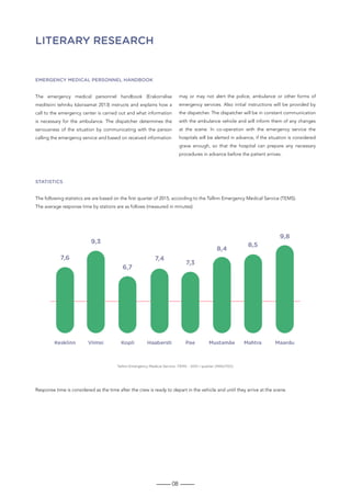 08
LITERARY RESEARCH
Emergency medical personnel handbook
The emergency medical personnel handbook (Erakorralise
meditsiini tehniku käsiraamat 2013) instructs and explains how a
call to the emergency center is carried out and what information
is necessary for the ambulance. The dispatcher determines the
seriousness of the situation by communicating with the person
calling the emergency service and based on received information
may or may not alert the police, ambulance or other forms of
emergency services. Also initial instructions will be provided by
the dispatcher. The dispatcher will be in constant communication
with the ambulance vehicle and will inform them of any changes
at the scene. In co-operation with the emergency service the
hospitals will be alerted in advance, if the situation is considered
grave enough, so that the hospital can prepare any necessary
procedures in advance before the patient arrives.
Statistics
The following statistics are are based on the first quarter of 2015, according to the Tallinn Emergency Medical Service (TEMS).
The average response time by stations are as follows (measured in minutes):
Response time is considered as the time after the crew is ready to depart in the vehicle and until they arrive at the scene.
 
