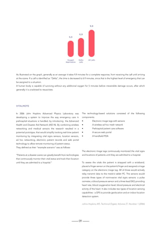 09
As illustrated on the graph, generally as an average it takes 9,9 minutes for a complete response, from receiving the call until arriving
at the scene. If a call is identified as “Delta”, the time is decreased to 6.9 minutes, since that is the highest level of emergency that can
be assigned to a situation.
A human body is capable of surviving without any additional oxygen for 5 minutes before irreversible damage occurs, after which
generally it is unadvised to resuscitate.
VITALMOTE
In 2006 John Hopkins Advanced Physics Laboratory was
developing a system to improve the way emergency care in
prehospital situations is handled, by introducing the Advanced
Health and Disaster Aid Network (AID-N). By combining wireless
networking and medical sensors the research resulted in a
potential prototype, that would simplify tracking real-time patient
monitoring by integrating vital signs sensors, location sensors,
ad hoc networking, electronic patient records and web portal
technology to allow remote monitoring of patient status.
They defined as their “example scenario” was as follows:
“Patients at a disaster scene can greatly benefit from technologies
that continuously monitor their vital status and track their location
until they are admitted to a hospital.”
The technology-based solutions consisted of the following
components:
•	 Electronic triage tags with sensors
•	 A wireless ad hoc mesh network
•	 Prehospital patient care software
•	 A secure web portal
•	 A handheld PDA
The electronic triage tags continuously monitored the vital signs
and locations of patients until they are admitted to a hospital.
To assess the vitals the patient is strapped with a wristband,
placed a finger sensor on the patient’s finger and assigned a triage
category on the electronic triage tag. All of those would actively
relay transmit data to the medic’s tablet PC. The sensors would
provide three types of noninvasive vital signs sensors: a pulse
oximeter, a blood pressure sensor and a three-lead EKG providing
heart rate, blood oxygenation level, blood pressure and electrical
activity of the heart. It also includes two types of location sensing
capabilities - a GPS to provide geolocation and an indoor location
detection system.
Johns Hopkins APL Technical Digest, Volume 27, Number 1 (2006)
 