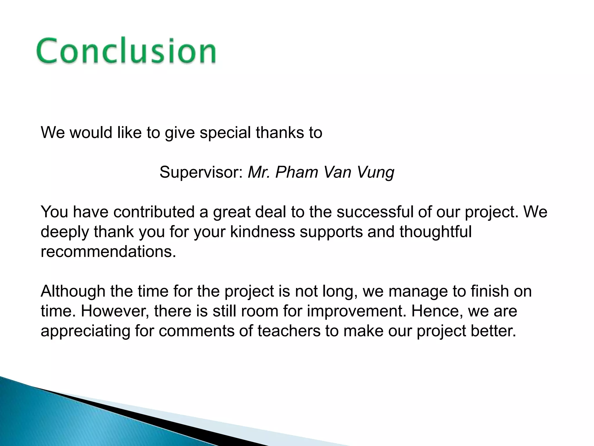 We would like to give special thanks to

                Supervisor: Mr. Pham Van Vung

You have contributed a great deal to the successful of our project. We
deeply thank you for your kindness supports and thoughtful
recommendations.

Although the time for the project is not long, we manage to finish on
time. However, there is still room for improvement. Hence, we are
appreciating for comments of teachers to make our project better.
 