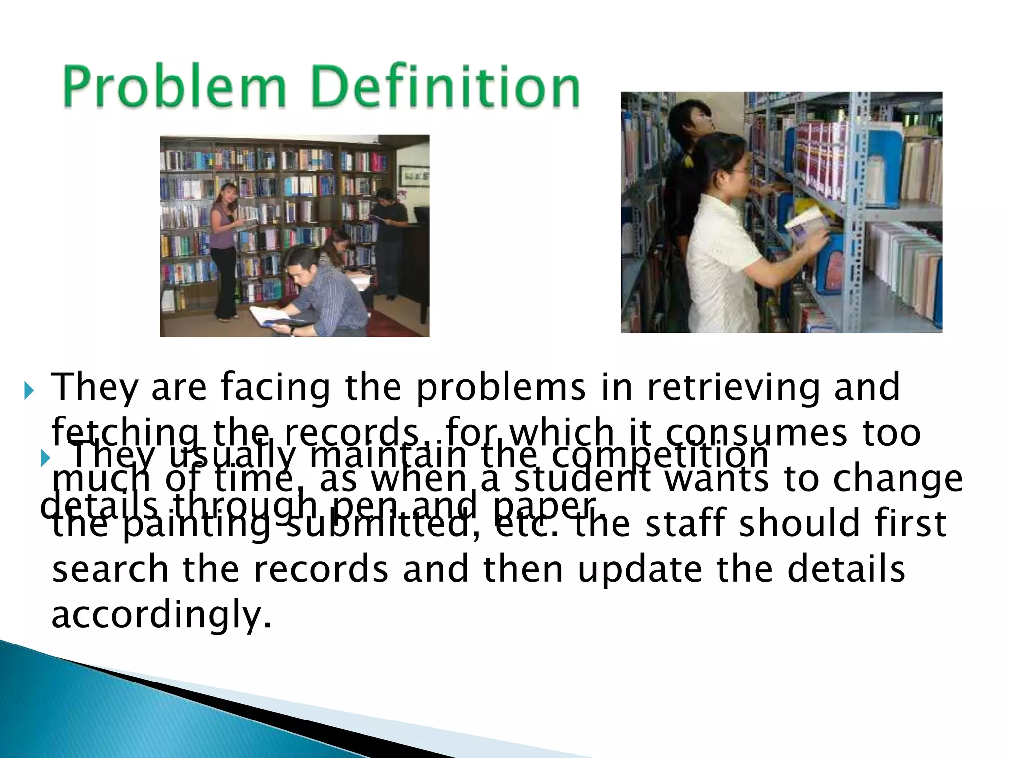     They are facing the problems in retrieving and
     fetching the records, for which it consumes too
     They usually maintain the competition
     much of time, as when a student wants to change
    details through pen and paper. staff should first
     the painting submitted, etc. the
     search the records and then update the details
     accordingly.
 