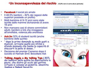 • FacebookFacebook il social più amato
• Il 48,5% bambini – 82% dei ragazzi delle
superiori possiede un profilo)
• Molti bambine di 9-12 anni sono state
iscritte dalle mamme dichiarando di avere
19 anni
• Non mancano casi di strane commistioni
adulti- bambini e link che inneggiano
all’omofobia, violenza,alla anoressia
• Ask.fmAsk.fm 32% di studenti iscritti (anche
bambine delle quinte)
• “ dopo le prime domande su mode gusti e
musicali, arrivano quelle più intime a
sfondo sessuale che hanno la capacità di
staccarti la pelle di dosso…”
• Decisione del premier Cameron dopo il
suicidio di Hannah Smit: Boicottare Ask
• Talking Angela o My talking TomTalking Angela o My talking Tom L’80%
dei bambini delle quinte ha manifestato la
paura che dietro gli occhi del gattino
virtuale si celasse un pedofilo…smentita
Sophos e Naked Security
•Un inconsapevolezza del rischioUn inconsapevolezza del rischio (12,8% non si corre alcun pericolo)(12,8% non si corre alcun pericolo)
 