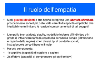 Il ruolo dell’empatia
• Molti giovani devianti o che hanno intrapreso una carriera criminalecarriera criminale
precocemente sono il più delle volte carenti di capacità empatiche che
inevitabilmente limitano le reazioni comportamentali di tali soggetti
• L’empatia è un attributo stabile, modellato insieme all’individuo e in
grado di influenzare tanto la cosiddetta sensibilità penale (introiezione
e rispetto delle regole), che i diversi tipi di condotte sociali,
instradandole verso il bene o il male
• Ha una componente:
• 1) cognitiva (capacità di cogliere e capire)
• 2) affettiva (capacità di comprendere gli stati emotivi)
 